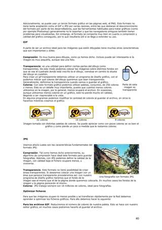A
tiene tanta aceptación
d
por ejemplo Photoshop) generalmente no lo soportan y que los navegadores antiguos también tienen
problemas para visualizarlas. Sin embargo, el formato se comporta muy bien en cuanto a compre
calidad del gráfico conseguid
GIF
A parte de ser un archivo ideal para las imágenes que estén dibujadas tiene muchas otras
q
Compresión: Es muy buena para dibujos, como ya hemos dicho. Incluso puede ser interesante si la
imagen es muy pequeña, aunque sea una foto.
Transparencia: es una utilidad para definir ciertas partes del dibujo como
tr
que se
dicionalmente, se puede usar un tercer formato gráfico en las páginas web, el PNG. Este formato no
como el GIF o JPG por varias razones, entre las que destacan el desconocimiento
el formato por parte de los desarrolladores, que las herramientas habituales para tratar gráficos (como
sión y
o, por lo que resultaría útil si se llega a extender su uso.
características
ue son importantes y útiles.
ansparentes. De este modo podemos colocar las imágenes sobre distintos fondos sin
vea el cuadrado donde está inscrito la el dibujo, viendose en cambio la silueta
del dibujo en cuestión.
l dibujo queremos que sean transparentes.
Generalmente, definimos la transparencia cuando vamos a guardar el gráfico.
cupará el archivo. En ocasiones,
aunque utilicemos menos colores en un gráfico, este no pierde mucho en calidad,
o
Para crear un gif transparente debemos utilizar un programa de diseño gráfico, con el
podemos indicar qué colores de
Parte de es
imagen es
ta
transparente
Colores: Con este formato gráfico podemos utilizar paletas, conjuntos, de 256 colores
o menos. Este es un detalle muy importante, puesto que cuantos menos colores
utilicemos en la imagen, por lo general, menos o
llegando a ser inapreciable a la vista.
En algunos programas podemos modificar la cantidad de colores al guardar el archivo, en otros l
hacemos mientras creamos el gráfico.
32 colores 16 colores es8 color
colores se ve bien el
JPG
Veamos ahora cuales son las características fundamentales del
formato JPG:
algoritmo de compr
fotografías. Además, con JPG podemos definir la calidad de la
en, con calidad baja el fichero ocupará menos, y
iceversa.
cia: Este formato no tiene posibilidad de crear
seño gráfico haremos que el fondo de la
carla. En muchos casos los fondos de la
rafías.
Para que las imágenes ocupen lo menos posible y se transfieran rápidamente por la Red debemos
hacer lo siguiente:
nuest ro
rdar el archi
Imagen tomada con distintas paletas de colores. Se puede apreciar como con pocos
gráfico y como pierde un poco a medida que le restamos colores.
Compresión: Tal como hemos dicho anteriormente, su
esión hace ideal este formato para guardar
imag
v
Transparen
áreas transparentes. Si deseamos colocar una imagen con un
área que parezca transparente procederemos así: con nuestro
programa de di
imagen sea el mismo que el de la página donde queremos colo
imagen y la página parecerán el mismo.
Colores: JPG trabaja siempre con 16 millones de colores, ideal para fotog
Optimizar ficheros
Una fotografía con formato JPG
aprender a optimizar los ficheros gráficos. Para ello debemos
Para los archivos GIF: Reduciremos el número de colores de
editor gráfico, en muchos casos podremos hacerlo al gua
ra paleta. Esto se hace con nuest
vo.
40
 