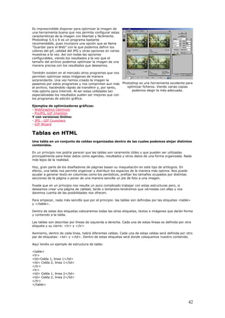 Es imprescindible disponer para optimizar la imagen de
una herramienta buena que nos permita configurar estas
to,
características de la imagen con libertad y fácilmente.
Photoshop 5.5 o 6 es un programa bastante
recomendable, pues incorpora una opción que se llama
"Guardar para el Web" con la que podemos definir los
colores del gif, calidad del JPG y otras opciones en varias
muestras a la vez. Así con todas las opciones
configurables, viendo los resultados a la vez que el
tamaño del archivo podemos optimizar la imagen de una
manera precisa con los resultados que deseamos.
También existen en el mercado otros programas que nos
permiten optimizar estas imágenes de manera
sorprendente. Una vez hemos creado la imagen la
pasamos por estos programas y nos comprimen aun más
el archivo, haciéndolo rápido de transferir y, por tan
más optimo para Internet. Al ser estas utilidades tan
especializadas los resultados suelen ser mejores que con
los programas de edición gráfica.
Ejemplos de optimizadores gráficos:
- WebGraphics Optimizer
- ProJPG, GIF Imantion
Y con versiones Online:
- JPG - GIF Crunchers
- GIF Wizard
Tablas en HTML
celdas organizadas dentro de las cuales podemos alojar distintos
para listar datos como agendas, resultados y otros datos de una forma organizada. Nada
ite organizar y distribuir los espacios de la manera más optima. Nos puede
s
n ellas y nos
le>
abla.
> y </tr>
ntro de estas etiquetas será donde coloquemos nuestro contenido.
1, linea 1</td>
a 2, linea 1</td>
lda 2, linea 2</td>
Una tabla en un conjunto de
contenidos.
En un principio nos podría parecer que las tablas son raramente útiles y que pueden ser utilizadas
principalmente
más lejos de la realidad.
Hoy, gran parte de los diseñadores de páginas basan su maquetación en este tipo de artilugios. En
efecto, una tabla nos perm
ayudar a generar texto en columnas como los periódicos, prefijar los tamaños ocupados por distinta
secciones de la página o poner de una manera sencilla un pie de foto a una imagen.
Puede que en un principio nos resulte un poco complicado trabajar con estas estructuras pero, si
deseamos crear una página de calidad, tarde o temprano tendremos que vérnoslas co
daremos cuenta de las posibilidades nos ofrecen.
Para empezar, nada más sencillo que por el principio: las tablas son definidas por las etiquetas <tab
y </table>.
Dentro de estas dos etiquetas colocaremos todas las otras etiquetas, textos e imágenes que darán forma
y contenido a la t
Las tablas son descritas por líneas de izquierda a derecha. Cada una de estas líneas es definida por otra
etiqueta y su cierre: <tr
Asimismo, dentro de cada línea, habrá diferentes celdas. Cada una de estas celdas será definida por otro
par de etiquetas: <td> y </td>. De
Aquí tenéis un ejemplo de estructura de tabla:
<table>
<tr>
<td>Celda
<td> Celd
</tr>
<tr>
<td> Celda 1, linea 2</td>
<td> Ce
</tr>
</table>
Photoshop es una herramienta excelente para
optimizar ficheros. Viendo varias copias
podemos elegir la más adecuada.
42
 