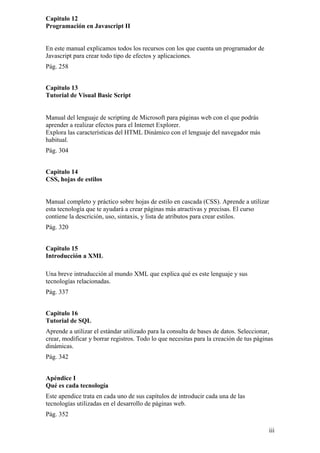 Capitulo 12
Programación en Javascript II
En este manual explicamos todos los recursos con los que cuenta un programador de
Javascript para crear todo tipo de efectos y aplicaciones.
Pág. 258
Capitulo 13
Tutorial de Visual Basic Script
Manual del lenguaje de scripting de Microsoft para páginas web con el que podrás
aprender a realizar efectos para el Internet Explorer.
Explora las características del HTML Dinámico con el lenguaje del navegador más
habitual.
Pág. 304
Capitulo 14
CSS, hojas de estilos
Manual completo y práctico sobre hojas de estilo en cascada (CSS). Aprende a utilizar
esta tecnología que te ayudará a crear páginas más atractivas y precisas. El curso
contiene la descrición, uso, sintaxis, y lista de atributos para crear estilos.
Pág. 320
Capitulo 15
Introducción a XML
Una breve intruducción al mundo XML que explica qué es este lenguaje y sus
tecnologías relacionadas.
Pág. 337
Capitulo 16
Tutorial de SQL
Aprende a utilizar el estándar utilizado para la consulta de bases de datos. Seleccionar,
crear, modificar y borrar registros. Todo lo que necesitas para la creación de tus páginas
dinámicas.
Pág. 342
Apéndice I
Qué es cada tecnología
Este apendice trata en cada uno de sus capítulos de introducir cada una de las
tecnologías utilizadas en el desarrollo de páginas web.
Pág. 352
iii
 