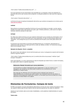 <form action="mailto:direccion@correo.com" ...>
Si lo que queremos es que el formulario sea procesado por un programa, hemos de especificar la
a etiqueta quedaría en este caso de la siguiente
forma:
La forma en la que se expresa la localización del archivo que contiene el programa es la misma que la
dirección del archivo que contiene dicho programa. L
<form action="dirección del archivo" ...>
vista para los enlaces.
method
Este atributo se encarga de especificar la forma en la que el formulario es enviado. Los dos valores
e puede tomar esta atributo son post y get. A efectos prácticos y, salvo que se os diga lo
contrario, daremos siempre el valor post.
Se utiliza para indicar la forma en la que viajará la información que se mande por el formulario. En el
orriente, enviar el formulario por correo electrónico, el valor de este atributo debe de ser
"text/plain". Así conseguimos que se envíe el contenido del formulario como texto plano dentro del
mos este atributo, de modo que tome su valor por defecto, es decir, no incluiremos enctype
dentro de la etiqueta <form>
Así, para el caso más habitual -el envío del formulario por correo- la etiqueta de creación del formulario
lario,
capítulos siguientes.
posibles qu
enctype
caso más c
email.
Si queremos que el formulario se procese automáticamente por un programa, generalmente no
utilizare
Ejemplo de etiqueta <form> completa
tendrá el siguiente aspecto:
<form action="mailto:direccion@correo.com (o nombre del archivo de proceso)" method="post"
enctype="text/plain">
Entre esta etiqueta y su cierre colocaremos el resto de etiquetas que darán forma a nuestro formu
las cuales serán vistas en
Referencia: Mandar formulario por correo electrónico
Los formularios se utilizan habitualmente para implementar un tipo de contacto con el
navegante, que consiste en que éste pueda mandarnos sus comentarios por correo
electrónico a nuestro buzón.
Para este tipo de utilización de los formularios hemos publicado hace tiempo en
DesarrolloWeb.com un artículo que puede resultar muy interesante para los que deseen un
referencia extremadamente rápida para construir un formulario que envíe los datos por correo
electrónico al desarrollador de la página.
Elementos de Formularios. Campos de texto
s formularios. Estas
validación.
El HTML nos propone una gran diversidad de alternativas a la hora de crear nuestro
van desde la clásica caja de texto hasta la lista de opciones pasando por las cajas de
Veamos en qué consiste cada una de estas modalidades y como podemos implementarlas en nuestro
formulario.
Texto corto
48
 