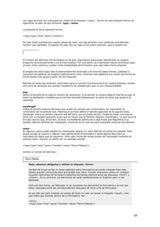 Las cajas de texto son colocadas por medio de la etiqueta <input>. Dentro de esta etiqueta hemos de
especificar el valor de dos atributos: type y name.
o de crear una caja de texto cuyo contenido será llamado
nombre (por ejemplo). El aspecto de este tipo de cajas es de sobra conocido, aquí lo podéis ver:
La etiqueta es de la siguiente forma:
<input type="text" name="nombre">
De este modo expresamos nuestro dese
El nombre del emento del formulario es de gran importancia para poder identificarlo en nuestro
programa de procesamiento o en el mail recibido. Por otra parte, es importante indicar el atributo type,
conjuntos de palabras de longitud relativamente corta. Veremos más adelante que existe otra forma de
orrecto funcionamiento de nuestra etiqueta, existen
otra serie de atributos que pueden resultarnos de utilidad pero que no son imprescindibles:
Define el tamaño de la caja en número de caracteres. Si al escribir el usuario llega al final de la caja, el
sfilando a medida que se escribe haciendo desaparecer la parte de texto que queda a la
Indica el tamaño máximo del texto que puede ser tomado por el formulario. Es importante no
n el atributo size. Mientras el primero define el tamaño aparente de la caja de texto,
ja de
rrirá
En algunos casos puede resultarnos interesante asignar un valor definido al campo en cuestión. Esto
yudar al usuario a rellenar más rápidamente el formulario o darle alguna idea sobre la
>
el
ya que, como veremos, existen otras modalidades de formulario que usan esta misma etiqueta.
El empleo de estas cajas esta fundamentalmente destinado a la toma de datos breves: palabras o
tomar textos más largos a partir de otra etiqueta.
Además de estos dos atributos, esenciales para el c
size
texto ira de
izquierda.
maxlength
confundirlo co
maxlength indica el tamaño máximo real del texto que se puede escribir. Podemos tener una ca
texto con un tamaño aparente (size) que es menor que el tamaño máximo (maxlength). Lo que ocu
en este caso es que, al escribir, el texto ira desfilando dentro de la caja hasta que lleguemos a su
tamaño máximo definido por maxlength, momento en el cual nos será imposible continuar escribiendo.
value
puede a
naturaleza de datos que se requieren. Este valor inicial del campo puede ser expresado mediante el
atributo value. Veamos su efecto con un ejemplo sencillo:
<input type="text" name="nombre" value="Perico Palotes"
Genera un campo de este tipo:
Perico Palotes
Nota: estamos obligados a utilizar la etiqueta <form>
Aunque de lo que se lee en estos capítulos sobre formularios se puede entender bien esto,
hemos querido remarcarlo para que quede muy claro: Cuando queremos utilizar en cualquer
situación elementos de formulario debemos escribirlos siempre entre las etiquetas <form> y
</form>. De lo contrario, los elementos se verán perfectamente en Explorer pero no en
Netscape.
Dicho de otra forma, en Netscape no se visualizan los elementos de formulario a no ser que
esten colocados entre las correspondientes etiquetas de inicio y fin de formulario.
Es por ello que para mostrar un campo de texto no vale con poner la etiqueta <input>, sino
que habrá que ponerla dentro de un formulario. Así:
<form>
<input type="text" name="nombre" value="Perico Palotes">
49
 