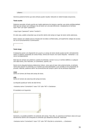</form>
Veremos posteriormente que este atributo puede resultar relevante en determinadas situaciones.
er el texto escrito por medio asteriscos de manera a aportar una cierta confidencialidad.
Este tipo de campos son análogos a los de texto con una sola diferencia: remplazamos el atributo
bre">
tro del campo en lugar de texto veréis asteriscos.
so.
Se ve en funcionamiento a continuación.
Texto oculto
Podemos escond
type="text" por type="password":
<input type="password" name="nom
En este caso, podéis comprobar que al escribir den
Estos campos son ideales para la introducción de datos confidenciales, principalmente códigos de acce
Texto largo
oner a la disposición de usuario un campo de texto donde pueda escribir cómodamente
sobre un espacio compuesto de varias líneas, hemos de invocar una nueva etiqueta: <textarea> y su
prácticos cuando el contenido a enviar no es un nombre teléfono o cualquier
otro dato breve, sino más bien, un comentario, opinión, etc.
l caso visto anteriormente, el atributo
name para asociar el contenido a un nombre que será asemejado a una variable en los programás de
Define el número de líneas del campo de texto.
Define el número de columnas del campo de texto.
ls="40"></textarea>
Si deseamos p
cierre correspondiente.
Este tipo de campos son
Dentro de la etiqueta textarea deberemos indicar, como para e
proceso. Además, podemos definir las dimensiones del campo a partir de los atributos siguientes:
rows
cols
La etiqueta queda por tanto de esta forma:
<textarea name="comentario" rows="10" co
El resultado es el siguiente:
Asimismo, es posible predefinir el contenid del campo. Para ello, no usaremos el atributo value sino que
escribiremos dentro de la etiqueta el contenido que deseamos atribuirle. Veámoslo:
rea>
o
<textarea name="comentario" rows="10" cols="40">Escribe tu comentario....</texta
50
 