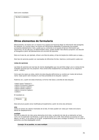 Dará como resultado:
Escribe tu comentario....
tros elementos de formulario
acernos llegar la información del navegante.
adaptables a programás que puedan
e tarjeta de crédito para un pago,...
son ese tipo de menús desplegables que nos permiten elegir una (o varias) de las
múltiples opciones que nos proponen. Para construirlas emplearemos una etiqueta con su respectivo
os ya vistos, dentro de esta etiqueta definiremos su nombre por medio del atributo
name. Cada opción será incluida en una línea precedida de la etiqueta <option>.
ueta:
<option>Primavera</option>
O
Efectivamente, los textos son un manera muy practica de h
No obstante, en muchos casos, los textos son difícilmente
procesarlos debidamente o bien, puede que su contenido no se ajuste al tipo de información que
requerimos. Es por ello que, en determinados casos, puede resultar más efectivo proponer una elección
al navegante a partir del planteamiento de una serie de opciones.
Este es el caso de, por ejemplo, ofrecer una lista de países, el tipo d
Este tipo de opciones pueden ser expresadas de diferentes formás. Veamos a continuación cuales son:
Listas de opciones
Las listas de opciones
cierre: <select>
Como para los cas
Podemos ver, a partir de estas directivas, la forma más típica y sencilla de esta etiq
<select name="estacion">
<option>Verano</option>
<option>Otoño</option>
<option>Invierno</option>
</select>
El resultado es:
Primavera
Esta estructura puede verse modificada principalmente a partir de otros dos atributos:
e la barra
de desplazamiento.
varios elementos de la lista. La elección de más de un elemento se hace
l explorador de Windows, a partir de las teclas ctrl o shift. Este atributo se expresa sin valor
e si
size
Indica el número de valores mostrados de la lista. El resto pueden ser vistos por medio d
lateral
multiple
Permite la selección de más
como con e
alguno, es decir, no se utiliza con el igual: simplemente se pone para conseguir el efecto, o no se pon
queremos una lista desplegable común.
Consejo: Si es posible, no uses multiple
51
 