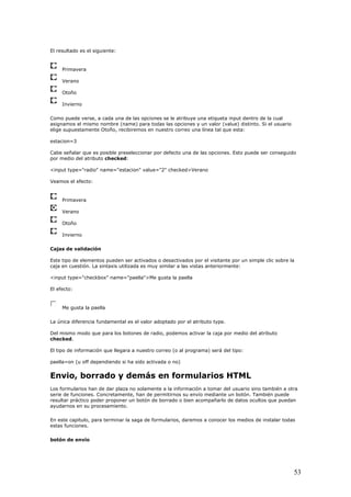 El resultado es el siguiente:
Primavera
Verano
Otoño
Invierno
Como pued rse, a cada una de las opciones se le atribuye una etiqueta input dentro de la cual
asign ismo nombre (name) para todas las opciones y un valor (value) distinto. Si el usuario
elige supuestamente Otoño, recibiremos en nuestro correo una línea tal que esta:
abe señalar que es posible preseleccionar por defecto una de las opciones. Esto puede ser conseguido
l atributo checked:
eamos el efecto:
e ve
amos el m
estacion=3
C
por medio de
<input type="radio" name="estacion" value="2" checked>Verano
V
Primavera
Verano
Otoño
Invierno
Cajas d ón
Este tipo de elementos pueden ser activados o desactivados por el visitante por un simple clic sobre la
taxis utilizada es muy similar a las vistas anteriormente:
l efecto:
e validaci
caja en cuestión. La sin
<input type="checkbox" name="paella">Me gusta la paella
E
Me gusta la paella
La única d mental es el valor adoptado por el atributo type.
Del mismo modo que para los botones de radio, podemos activar la caja por medio del atributo
aella=on (u off dependiendo si ha sido activada o no)
mularios HTML
ino también a otra
ambién puede
sultar práctico poder proponer un botón de borrado o bien acompañarlo de datos ocultos que puedan
iferencia funda
checked.
El tipo de información que llegara a nuestro correo (o al programa) será del tipo:
p
Envio, borrado y demás en for
Los formularios han de dar plaza no solamente a la información a tomar del usuario s
serie de funciones. Concretamente, han de permitirnos su envío mediante un botón. T
re
ayudarnos en su procesamiento.
En este capitulo, para terminar la saga de formularios, daremos a conocer los medios de instalar todas
estas funciones.
botón de envío
53
 