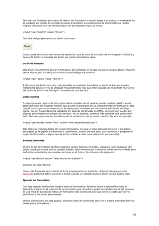 Para dar por finalizado el proceso de relleno del formulario y hacerlo llegar a su gestor, el navegante ha
de validarlo por medio de un botón previsto a tal efecto. La construcción de dicho botón no reviste
o este:
ninguna dificultad una vez familiarizados con las etiquetas input ya vistas:
<input type="submit" value="Enviar">
Con este código generamos un botón com
Enviar
Como puede verse, tan solo hemos de especificar que se trata de un botón de envío (type="submit") y
hemos de definir el mensaje del botón por medio del atributo value.
tirá borrar el formulario por completo en el caso de que el usuario desee rehacerlo
desde el principio. Su estructura sintáctica es análoga a la anterior:
nsable en cualquier formulario, el botón de borrado resulta
meramente optativo y no es utilizado frecuentemente. Hay que tener cuidado de no ponerlo muy cerca
, aparte de los propios datos enviados por el usuario, puede resultar práctico enviar
datos definidos por nosotros mismos que ayuden al programa en su procesamiento del formulario. Este
icional al correo o programa
encargado de la gestión del formulario. podríamos, a partir de este dato, dar a conocer al programa el
ios también podemos colocar botones normales, pulsables como cualquier otro
botón. Igual que ocurre con los campos hidden, estos botones por si solos no tienen mucha utilidad pero
otón es en la programación en el cliente. Utilizando lenguajes como
Javascript
botón de borrado
Este botón nos permi
<input type="reset" value="Borrar">
A diferencia del botón de envío, indispe
del botón de envío y de distinguir claramente el uno del otro.
Datos ocultos
En algunos casos
tipo de datos, que no se muestran en la página pero si pueden ser detectados solicitando el código
fuente, no son frecuentemente utilizados por páginas construidas en HTML, son más bien usados por
páginas que emplean tecnologías de servidor. No os asustéis, veremos más adelante qué quiere decir
esto. Tan solo queremos dar constancia de su existencia y de su modo creación. He aquí un ejemplo:
<input type=hidden name="sitio" value="www.desarrolloweb.com">
Esta etiqueta, incluida dentro de nuestro formulario, enviara un dato ad
origen del formulario o algún tipo de acción a llevar a cabo (una redirección por ejemplo).
Botones normales
Dentro de los formular
podremos necesitarlos para realizar acciones en el futuro. Su sintaxis es la siguiente.
<input type=button value="Texto escrito en el botón">
Quedaría de esta manera:
El uso más frecuente de un b
podemos definir acciones a tomar cuando un visitante pulse el botón de una página web.
os nuestro tema de formularios. Pasemos ahora a ejemplificar todo lo
aprendido a partir de la creación de un formulario que consulta el grado de satisfacción de los usuarios
o
sotros tratar de construirlo para ver si habéis entendido bien los
temas sobre formularios.
Ejemplo de formulario
Con este capitulo finalizam
de una línea de autobuses ficticia. El formulario está construido para que envíe los datos por corre
electrónico a un buzón determinado.
Vemos el formulario en esta página. Vo
54
 