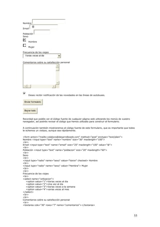 Nombre
Email
@
Población
Sexo
Hombre
Mujer
ncia deFrecue los viajes
Varias vece
Comentarios sobre su sati
s al dia
sfacción personal
Deseo recibir notificación de las novedades en las líneas de autobuses.
Enviar formulario
Borrar todo
Recordad que podéis ver el código fuente de cualquier página web utilizando los menús de vuestro
navegador, a evisar el código que hemos utilizado para construir el formulario.
os
"30" maxlength="100">
<br>
type="radio" name="sexo" value="Hembra"> Mujer
me="utilizacion">
rias veces al dia
a vez al dia
eces a la semana
ea cols="30" rows="7" name="comentarios"></textarea>
sí podréis r
A continuación también mostraremos el código fuente de este formulario, que es importante que tod
le echemos un vistazo, aunque sea rápidamente.
<form action="mailto:colabora@desarrolloweb.com" method="post" enctype="text/plain">
Nombre <input type="text" name="nombre" size=
Email <input type="text" name="email" size="25" maxlength="100" value="@">
<br>
Población <input type="text" name="poblacion" size="20" maxlength="60">
<br>
Sexo
<br>
<input type="radio" name="sexo" value="Varon" checked> Hombre
<br>
<input
<br>
<br>
Frecuencia de los viajes
<br>
<select na
<option value="1">Va
<option value="2">Un
<option value="3">Varias v
<option value="4">varias veces al mes
</select>
<br>
<br>
Comentarios sobre su satisfacción personal
<br>
<textar
55
 