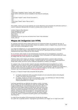 <br>
<br>
<input type="checkbox" name="recibir_info" checked>
Deseo r
<br>
<br>
<input type="submit" value="Enviar formulario">
<br>
<br>
<input type="Reset" value="Borrar todo">
</form
Para acabar, vamos a ver lo que recibirían po
usuario cua
ecibir notificación de las novedades en las líneas de autobuses.
>
r correo electrónico en la empresa de autobuses cuando un
lquiera rellenase este formulario y pulsase sobre el botón de envio.
poblacion=Astorga, León
ea una buena linea. Poner más autobuses.
n
emento básico de navegación del web: El
abras, textos o imágenes que, al pinchar sobre
llos, nos envían a otras páginas o zonas.
son definidos por figuras geométricas y funcionan
xactamente del mismo modo que los otros enlaces.
a
nombre=Federico Mijo Silvestre
email=fede@terramix.com
sexo=Varon
utilizacion=2
comentarios=No creo que s
recibir_info=o
Mapas de imágenes con HTML
En capítulos anteriores hemos podido adentrarnos en el el
enlace hipertexto. Hemos visto que estos enlaces son pal
e
Los mapas de imágenes es un nuevo planteamiento de navegación que incorpora una serie de enlaces
dentro de una misma imagen. Estos enlaces
e
En un principio, estos mapas no eran directamente reconocidos por los navegadores y recurrían
tecnologías de lado del servidor para ser visualizados.
d
Podemos utilizar estos mapas, por ejemplo, en portadas donde damos a conocer cada una de las
secciones del sitio por medio de una imagen. También p
d
En cualquier caso, el uso de estos mapas ha de estar sistemáticamente acompañado de un texto
explicativo que dé a conocer al usuario la posibilidad de hacer clic sobre los distintos p
im
la hora de hacer intuitiva la navegación por los mapas de imágenes. Por otro lado, no esta de más
introducir esa misma explicación en el
Hoy en día pueden ser implementados por medio
e código HTML tal y como veremos en este capitulo.
uede ser muy práctico en mapas geográficos
onde cada ciudad, provincia o punto cualquiera representa un enlace a una página.
untos de la
agen. Frases como "Haz clic sobre tal icono para acceder a tal información" resultan muy indicativas a
atributo alt de la imagen.
Así pues, un mapa de imagen esta compuesto de dos partes:
• La imagen propiamente dicha que estará situada como
<body> de nuestro documento HTML.
de costumbre dentro de la etiqueta
Las línea reas
de los en das. Cada
imagen es definida por unas dimensiones de ancho (X) y alto (Y) y
ejemplo práctico. Supongamos que tenemos una imag
• Un código, situado en el interior de la etiqueta <map>, que delimitara por medio de líneas
geométricas imaginarias cada una de las áreas de los
enlaces presentados en la imagen.
s geométricas que delimitan los enlaces, es decir, las á
laces, han de ser definidas por medio de coordena
cada punto de la imagen puede ser definido por tanto diciendo a que
altura (x) y anchura (y) nos encontramos. De este modo, la esquina
superior izquierda corresponde a la posición 0,0 y la esquina inferior
derecha corresponde a las coordenadas X,Y. Si deseamos saber qué
coordenadas corresponden a un punto concreto de nuestra imagen,
lo mejor es utilizar un programa de diseño grafico como Photoshop o
Paint Shop Pro.
La mejor forma de explicar el funcionamiento de este tipo de mapas
es a partir de un en con un mapa como esta:
56
 