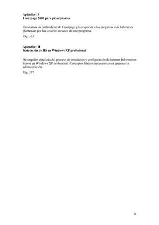 Apéndice II
Frontpage 2000 para principiantes
Un análisis en profundidad de Frontpage y la respuesta a las preguntas más habituales
planteadas por los usuarios novatos de este programa.
Pág. 373
Apendice III
Instalación de IIS en Windows XP profesional
Descripción detallada del proceso de instalación y configuración de Internet Information
Server en Windows XP profesional. Conceptos básicos necesarios para empezar la
administración.
Pág. 377
iv
 