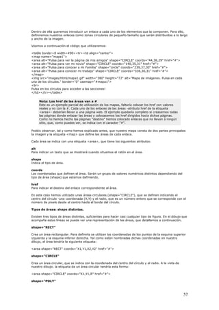 Dentro de ella queremos introducir un enlace a cada uno de los elementos que la componen. Para ello,
definiremos nuestros enlaces como zonas circulares de pequeño tamaño que serán distribuidas a lo largo
ancho de la imagen.
450><tr><td align="center">
area alt="Pulsa para ver la página de mis amigos" shape="CIRCLE" coords="44,36,29" href="#">
rds="140,35,31" href="#">
e" coords="239,37,30" href="#">
en cada
y
Veamos a continuación el código que utilizaremos:
<table border=0 width=
<map name="mapa1">
<
<area alt="Pulsa para ver mi novia" shape="CIRCLE" coo
<area alt="Pulsa para conocer a mi Familia" shape="circl
<area alt="Pulsa para conocer mi trabajo" shape="CIRCLE" coords="336,36,31" href="#">
</map>
<img src="images/html/mapa1.gif" width="380" height="72" alt="Mapa de imágenes. Pulsa
una de los círculos." border="0" usemap="#mapa1">
<br>
Pulsa en los círculos para acceder a las secciones!
</td></tr></table>
Nota: Los href de las áreas van a #
Este es un ejemplo parcial de utilización de los mapas, faltaría colocar los href con valores
reales y no con la #. Cada uno de los enlaces de las áreas -atributo href de la etiqueta
<area>- deberían llevar a una página web. El ejemplo quedaría completo si creasemos todas
las páginas donde enlazar las áreas y colocasemos los href dirigidos hacia dichas páginas.
Como no hemos hecho las páginas "destino" hemos colocado enlaces que no llevan a ningún
sitio, que, como puedes ver, se indica con el caracter "#".
Podéi ales:
la im ce.
lt
e
finen el área. Serán un grupo de valores numéricos distintos dependiendo del
po de área (shape) que estemos definiendo.
te al área.
caso hemos utilizado unas áreas circulares (shape="CIRCLE"), que se definen indicando el
n número entero que se corresponde con el
úmero de pixels desde el centro hasta el borde del círculo.
xisten tres tipos de áreas distintas, suficientes para hacer casi cualquier tipo de figura. En el dibujo que
na representación de las áreas, que detallamos a continuación.
r
ina inferior derecha. Tal como están nombradas dichas coordenadas en nuestro
ibujo, el área tendría la siguiente etiqueta:
hape="CIRCLE"
rea un área circular, que se indica con la coordenada del centro del círculo y el radio. A la vista de
eta de un área circular tendría esta forma:
hape="POLY"
s observar, tal y como hemos explicado antes, que nuestro mapa consta de dos partes princip
agen y la etiqueta <map> que define las áreas de cada enla
Cada área se indica con una etiqueta <area>, que tiene los siguientes atributos:
a
Para indicar un texto que se mostrará cuando situemos el ratón en el área.
shap
Indica el tipo de área.
coords
Las coordenadas que de
ti
href
Para indicar el destino del enlace correspondien
En este
centro del círculo -una coordenada (X,Y) y el radio, que es u
n
Tipos de áreas: shape distintas.
E
acompaña estas líneas se puede ver u
shape="RECT"
Crea un área rectangular. Para definirla se utilizan las coordenadas de los puntos de la esquina superio
izquierda y la esqu
d
<area shape="RECT" coords="X1,Y1,X2,Y2" href="#">
s
C
nuestro dibujo, la etiqu
<area shape="CIRCLE" coords="X1,Y1,R" href="#">
s
57
 