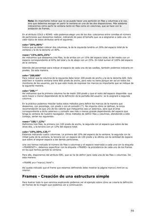 Nota: Es importante indicar que no se puede hacer una partición en filas y columnas a la vez,
sino que debemos escoger en partir la ventana en una de las dos disposiciones. Más adelante
indicaremos cómo partir la ventana tanto en filas como en columnas, que se hace con la
anidación de frames.
En el úmero
de pa realizar, indicando de paso el tamaño que va a asignarse a cada una. Un
alor típico de estos atributos sería el siguiente:
spacio correspondiente al 60% del total y la de abajo con un 25%. En total suman el 100% del espacio
manera.
stá bien si nuestra ventana tiene 800 pixels de ancho, pero esto no tiene porque ser así en todos los
uarios, por lo que este modo de expresar los marcos es importante que se indique de
ependiendo de la definición de la pantalla del usuario- se le asignará a segunda
con pocentaje, con pixels o con el comodín (*). No importa cómo se definan, la única
comendación es que uno de los valores que indiquemos sea un asterisco, para que el área
que
ste
tras dos, y la tercera con un 12% del espacio total.
% del espacio de la ventana, la segunda con la
itad justa de la ventana, la tercera con un espacio de 120 pixels y la última con la cantidad de espacio
a las demás particiones.
AME> la procedencia de cada uno de los frames
e estamos definiendo debe mostrar la página marco1.html en su
earía la definición
atributo COLS o ROWS -sólo podemos elegir uno de los dos- colocamos entre comillas el n
rticiones que deseamos
v
cols="20%,80%"
Indica que se deben colocar dos columnas, la de la izquierda tendría un 20% del espacio total de la
ventana y la de la derecha un 80%.
rows="15%,60%,25%"
Así indicamos que deseamos tres filas, la de arriba con un 15% del espacio total, la del medio con un
e
de la ventana.
Además del porcentaje para indicar el espacio de cada una de las casillas, también podemos indicarlo en
pixeles. De esta
cols="200,600"
Para indicar que la columna de la izquierda debe tener 200 pixels de ancho y la de la derecha 600. Esto
e
monitores de los us
la siguiente manera.
cols="200,*"
Así indicamos que la primera columna ha de medir 200 pixels y que el resto del espacio disponible -que
será mayor o menor d
columna.
En la práctica podemos mezclar todos estos métodos para definir los marcos de la manera que
deseemos,
re
correspondiente a dicho asterisco o comodín sea más o menos grande dependiendo del espacio
tenga la ventana de nuestro navegador. Otros métodos de definir filas y columnas, atendiendo a e
consejo, serían los siguientes:
rows="100,*,12%"
Definimos tres filas, la primera con 100 pixels de ancho, la segunda con el espacio que sobre de las
o
cols="10%,50%,120,*"
Estamos indicando cuatro columnas. La primera del 10
m
que sobre al asignar espacio
Una vez hemos indicado el número de filas o columnas y el espacio reservado a cada una con la etiqueta
<FRAMESET>, debemos especificar con la etiqueta <FR
en los que hemos partido la ventana.
Para ello, disponemos del atributo SRC, que se ha de definir para cada una de las filas o columnas. De
esta manera.
<FRAME src="marco1.html">
Así queda indicado que el frame qu
interior.
Frames - Creación de una estructura simple
Para ilustrar todo lo que venimos explicando podemos ver el ejemplo sobre cómo se cr
de frames de la imagen que podemos ver a continuación.
59
 