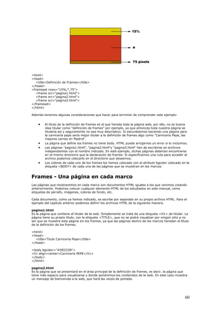 <html>
<head>
<title>Definición de Frames</title>
</head>
<frameset rows="15%,*,75">
<frame src="pagina1.html">
<frame src="pagina2.html">
<frame src="pagina3.html">
</frameset>
</html>
Además tenemos algunas consideraciones que hacer para terminar de comprender este ejemplo:
• El título de la definición de frames es el que hereda toda la página web, por ello, no es buena
idea titular como "definición de frames" por ejemplo, ya que entonces toda nuestra página se
titularía así y seguramente no sea muy descriptivo. Si estuviésemos haciendo una página para
la carnicería pepe sería mejor titular a la definición de frames algo como "Carnicería Pepe, las
mejores carnes en Madrid".
• La página que define los frames no tiene body. HTML puede arrojarnos un error si lo incluimos.
• Las páginas "pagina1.html", "pagina2.html"y "pagina3.html" han de escribirse en archivos
independientes con el nombre indicado. En este ejemplo, dichas páginas deberían encontrarse
en el mismo directorio que la declaración de frames. Si especificamos una ruta para acceder al
archivo podemos colocarlo en el directorio que deseemos.
• Los colores de cada uno de los frames los hemos colocado con el atributo bgcolor colocado en la
etiqueta <BODY> de cada una de las páginas que se muestran en los marcos.
Frames - Una página en cada marco
Las páginas que mostraremos en cada marco son documentos HTML iguales a los que venimos creando
anteriormente. Podemos colocar cualquier elemento HTML de los estudiados en este manual, como
etiquetas de párrafo, imágenes, colores de fondo, etc.
Cada documento, como ya hemos indicado, se escribe por separado en su propio archivo HTML. Para el
ejemplo del capítulo anterior podemos definir los archivos HTML de la siguiente manera.
pagina1.html
Es la página que contiene el titular de la web. Simplemente se trata de una etiqueta <H1> de titular. La
página tiene su propio título, con la etiqueta <TITLE>, que no se podrá visualizar por ningún sitio a no
ser que se muestre esta página sin los frames, ya que las páginas dentro de los marcos heredan el título
de la definición de los frames.
<html>
<head>
<title>Titulo Carnicería Pepe</title>
</head>
<body bgcolor="#DECC09">
<h1 align=center>Carnicería PEPE</h1>
</body>
</html>
pagina2.html
Es la página que se presentará en el área principal de la definición de frames, es decir, la página que
tiene más espacio para visualizarse y donde pondremos los contenidos de la web. En este caso muestra
un mensaje de bienvenida a la web, que hará las veces de portada.
60
 