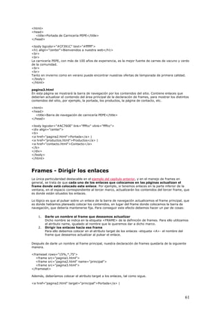 <html>
<head>
<title>Portada de Carnicería PEPE</title>
</head>
<body bgcolor="#CF391C" text="#ffffff">
<h1 align="center">Bienvenidos a nuestra web</h1>
<br>
<br>
La carnicería PEPE, con más de 100 años de experiencia, es la mejor fuente de carnes de vacuno y cerdo
de la comunidad.
<br>
<br>
Tanto en invierno como en verano puede encontrar nuestras ofertas de temporada de primera calidad.
</body>
</html>
pagina3.html
En esta página se mostrará la barra de navegación por los contenidos del sitio. Contiene enlaces que
deberían actualizar el contenido del área principal de la declaración de frames, para mostrar los distintos
contenidos del sitio, por ejemplo, la portada, los productos, la página de contacto, etc.
<html>
<head>
<title>Barra de navegación de carnicería PEPE</title>
</head>
<body bgcolor="#AC760E" link="ffffcc" vlink="ffffcc">
<div align="center">
<b>
<a href="pagina2.html">Portada</a> |
<a href="productos.html">Productos</a> |
<a href="contacto.html">Contacto</a>
</b>
</div>
</body>
</html>
Frames - Dirigir los enlaces
La única particularidad destacable en el ejemplo del capítulo anterior, y en el manejo de frames en
general, se trata de que cada uno de los enlaces que colocamos en las páginas actualizan el
frame donde está colocado este enlace. Por ejemplo, si tenemos enlaces en la parte inferior de la
ventana, en el espacio correspondiente al tercer marco, actualizarán los contenidos del tercer frame, que
es donde están situados los enlaces.
Lo lógico es que al pulsar sobre un enlace de la barra de navegación actualicemos el frame principal, que
es donde habíamos planeado colocar los contenidos, en lugar del frame donde colocamos la barra de
navegación, que debería mantenerse fija. Para conseguir este efecto debemos hacer un par de cosas:
1. Darle un nombre al frame que deseamos actualizar
Dicho nombre se indica en la etiqueta <FRAME> de la definición de frames. Para ello utilizamos
el atributo name, igualado al nombre que le queremos dar a dicho marco.
2. Dirigir los enlaces hacia ese frame
Para ello debemos colocar en el atributo target de los enlaces -etiqueta <A>- el nombre del
frame que deseamos actualizar al pulsar el enlace.
Después de darle un nombre al frame principal, nuestra declaración de frames quedaría de la siguiente
manera.
<frameset rows="15%,*,75">
<frame src="pagina1.html">
<frame src="pagina2.html" name="principal">
<frame src="pagina3.html">
</frameset>
Además, deberíamos colocar el atributo target a los enlaces, tal como sigue.
<a href="pagina2.html" target="principal">Portada</a> |
61
 