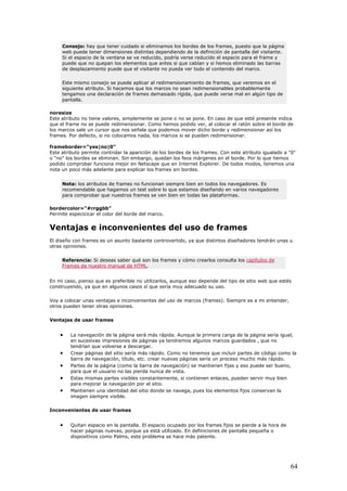 Consejo: hay que tener cuidado si eliminamos los bordes de los frames, puesto que la página
web puede tener dimensiones distintas dependiendo de la definición de pantalla del visitante.
Si el espacio de la ventana se ve reducido, podría verse reducido el espacio para el frame y
puede que no quepan los elementos que antes si que cabían y si hemos eliminado las barras
de desplazamiento puede que el visitante no pueda ver todo el contenido del marco.
Este mismo consejo se puede aplicar al redimensionamiento de frames, que veremos en el
siguiente atributo. Si hacemos que los marcos no sean redimensionables probablemente
tengamos una declaración de frames demasiado rígida, que puede verse mal en algún tipo de
pantalla.
noresize
Este atributo no tiene valores, simplemente se pone o no se pone. En caso de que esté presente indica
que el frame no se puede redimensionar. Como hemos podido ver, al colocar el ratón sobre el borde de
los marcos sale un cursor que nos señala que podemos mover dicho borde y redimensionar así los
frames. Por defecto, si no colocamos nada, los marcos si se pueden redimensionar.
frameborder="yes|no|0"
Este atributo permite controlar la aparición de los bordes de los frames. Con este atributo igualado a "0"
o "no" los bordes se eliminan. Sin embargo, quedan los feos márgenes en el borde. Por lo que hemos
podido comprobar funciona mejor en Netscape que en Internet Explorer. De todos modos, tenemos una
nota un poco más adelante para explicar los frames sin bordes.
Nota: los atributos de frames no funcionan siempre bien en todos los navegadores. Es
recomendable que hagamos un test sobre lo que estamos diseñando en varios navegadores
para comprobar que nuestros frames se ven bien en todas las plataformas.
bordercolor="#rrggbb"
Permite especicicar el color del borde del marco.
Ventajas e inconvenientes del uso de frames
El diseño con frames es un asunto bastante controvertido, ya que distintos diseñadores tendrán unas u
otras opiniones.
Referencia: Si deseas saber qué son los frames y cómo crearlos consulta los capítulos de
Frames de nuestro manual de HTML.
En mi caso, pienso que es preferible no utilizarlos, aunque eso depende del tipo de sitio web que estés
construyendo, ya que en algunos casos sí que sería muy adecuado su uso.
Voy a colocar unas ventajas e inconvenientes del uso de marcos (frames). Siempre es a mi entender,
otros pueden tener otras opiniones.
Ventajas de usar frames
• La navegación de la página será más rápida. Aunque la primera carga de la página sería igual,
en sucesivas impresiones de páginas ya tendremos algunos marcos guardados , que no
tendrían que volverse a descargar.
• Crear páginas del sitio sería más rápido. Como no tenemos que incluir partes de código como la
barra de navegación, título, etc. crear nuevas páginas sería un proceso mucho más rápido.
• Partes de la página (como la barra de navegación) se mantienen fijas y eso puede ser bueno,
para que el usuario no las pierda nunca de vista.
• Estas mismas partes visibles constantemente, si contienen enlaces, pueden servir muy bien
para mejorar la navegación por el sitio.
• Mantienen una identidad del sitio donde se navega, pues los elementos fijos conservan la
imagen siempre visible.
Inconvenientes de usar frames
• Quitan espacio en la pantalla. El espacio ocupado por los frames fijos se pierde a la hora de
hacer páginas nuevas, porque ya está utilizado. En definiciones de pantalla pequeña o
dispositivos como Palms, este problema se hace más patente.
64
 
