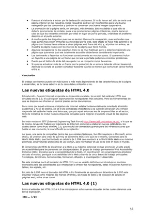 • Fuerzan al visitante a entrar por la declaración de frames. Si no lo hacen así, sólo se vería una
página interior sin los recudros. Estos recuadros podrían ser insuficientes para una buena
navegación por los contenidos y podrían no conservar una buena imagen corporativa.
• La promoción de la página sería, en principio, más limitada. Esto es debido a que sólo se
debería promocionar la portada, pues si se promocionan páginas interiores, podría darse en
caso de que los visitantes entrasen por ellas en lugar de por la portada, creandose el problema
descrito en el punto anterior.
• A mucha gente les disgustan pues no se sienten libres en la navegación, pues entienden que
esas partes fijas están limitando su movilidad por la web. Este efecto se hace más patente si la
página con frames tiene enlaces a otras páginas web fuera del sitio y, al pulsar un enlace, se
muestra la página nueva con los marcos de la página que tiene frames.
• Algunos navegadores no los soportan. Esto no es muy habitual, pero si estamos haciendo una
página que queramos que sea totalmente accesible deberíamos considerarlo importante.
• Los bookmarks o favoritos no funcionan correctamente en muchos casos. Si queremos incluir
un favorito a una página de un frame que no sea la portada podemos encontrar problemas.
• Puede que el botón de atrás del navegador no se comporte como deseamos.
• Si quieres actualizar más de un frame con la pulsación de un enlace deberás utilizar Javascript.
Además los scripts se pueden complicar bastante cuando se tienen que comunicar varios frames
entre si.
Conclusión
El trabajo con frames puede ser más bueno o más malo dependiendo de las características de la página
a desarrollar, es tu tarea saber si en tu caso debes utilizarlos o no.
Las nuevas etiquetas de HTML 4.0
Introducción. Cuando Internet empezaba su imparable escalada, la versión del estándar HTML que
circulaba era la 2.0, el cuál siguen soportando los navegadores más actuales. Pero las herramientas de
que se disponía no ofrecían un control preciso de los documentos.
Pero como por aquel entonces el objetivo de Internet estaba fundamentalmente orientado al ámbito
académico y no al de diseño, no se le dio demasiada importancia a la cuestión de lanzar una versión
mejorada del estándar hasta que Netscape, que por aquel entonces era la empresa líder en el sector,
tomó la iniciativa de incluir nuevas etiquetas pensadas para mejorar el aspecto visual de las páginas
web.
Por este motivo el IETF (Internet Engineering Task Force) http://www.ietf.cnri.reston.va.us/, o lo que es
lo mismo, Grupo de Trabajo en Ingeniería de Internet, comenzó a elaborar nuevos estándares, los
cuales dieron como fruto el HTML 3.0, que resultó ser demasiado grande para las infraestructuras que
había en ese momento, lo cual dificultó su aceptación.
Así pues, una serie de compañías (entre las que estaban Netscape, Sun Microsystems o Microsoft, entre
otras), se unieron para crear lo que hoy se denomina W3C (o lo que es lo mismo, Consorcio para la
World Wide Web), que fue fundado en octubre de 1.994 para conducir a la World Wide Web a su máximo
potencial, desarrollando protocolos de uso común, para normalizar el uso de la web en todo el mundo.
El compromiso del W3C de encaminar a la Web a su máximo potencial incluye promover un alto grado
de accesibilidad para las personas con discapacidades. El grupo de trabajo permanente Web Accessibility
Initiative (WAI, Iniciativa para la Accesibilidad de la Red), en coordinación con organizaciones alrededor
de todo el mundo, persigue la accesibilidad de la Web a través de cinco áreas de trabajo principales:
Tecnología, directrices, herramientas, formación, difusión, e investigación y desarrollo.
De esta iniciativa nació el borrador de HTML 3.2 y en su versión definitiva se introdujeron cambios
esenciales para las posibilidades que empezaban a ofrecer los navegadores, estas inclusiones fueron las
tablas, los applets, etc.
En julio de 1.997 nace el borrador del HTML 4.0 y finalmente se aprueba en diciembre de 1.997 este
estándar incluía como mejoras los marcos (frames), las hojas de estilo y la inclusión de scripts en
páginas web, entre otras cosas.
Las nuevas etiquetas de HTML 4.0 (1)
Entre el estándar del HTML 3.2 al 4.0 se introdujeron ocho nuevas etiquetas de las cuales daremos una
breve explicación.
<Q>... </Q>
65
 