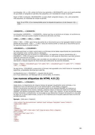 Las etiquetas <Q> y </Q> actúan de forma muy parecida a <BLOCKQUOTE> pero con la particularidad
de que añade un sangrado en párrafos más pequeños y sin necesidad de romper el párrafo.
Según el W3C, la etiqueta <BLOCKQUOTE> es para añadir sangrados largos y <Q>, para sangrados
más pequeños, sin necesidad de romper el párrafo.
Nota: En el HTML 4.0 es imprescindible poner la etiqueta de apertura y la de clausura <Q>....
</Q>.
<ACRONYM>... </ACRONYM>
Las etiquetas <ACRONYM>... </ACRONYM>, indican que hay un acrónimo en el texto. Un acrónimo es
un pequeño texto que ayuda a explicar la estructura del texto una frase.
<INS>... </INS> y <DEL>... </DEL>
Utilice < INS>...</INS> para marcar las partes de un documento que se han agregado desde la versión
pasada del documento. <DEL>... </ DEL> marca de manera similar un texto de un documento que se
ha suprimido desde la versión anterior.
<COLGROUP>... </COLGROUP>
Se utiliza para tener un mejor control sobre un el formato de las tablas especificando las características
que comparten como: anchura, altura y alineación.
Cada tabla debe tener por lo menos un <COLGROUP>; sin especificar ninguna característica de <
COLGROUP >. HTML 4.0 asume que una tabla contiene un solo grupo de columnas y que este contiene
todas las columnas de una tabla.
Por ejemplo, esto nos serviría para crear una tabla con una celda en la que puede incluirse una
descripción y después seguido de check boxes para seleccionar las opciones deseadas.
Código: <TABLE> <COLGROUP span="10" width="30"> <COLGROUP span="1" width="0*"> <THEAD>
<TR>... </ TABLE>
De esta forma, <COLGROUP> proporciona un formato más agradable a los check boxes sin necesidad de
especificar, propiedades identicas para cada fila.
La etiqueta de inicio < COLGROUP >, requiere otra de cierre.
Con el que obtenemos: (en Nestcape sólo se verá la tabla, no el botón).
Las nuevas etiquetas de HTML 4.0 (2)
<FIELDSET>... </FIELDSET>
Hasta ahora, no disponíamos de ninguna manera de agrupar visualmente varios controles, si no
echábamos mano de elementos que no son del formulario, como tablas o imagenes.
Ahora, si encerramos una parte de un formulario dentro de la etiqueta FIELDSET se mostrara un
rectángulo alrededor de los mismos. Además, podemos indicar un título por medio de la etiqueta
LEGEND, que admite el parámetro align="left / center / right / top / bottom", lo que nos permite alinear
el título horizontal y verticalmente. La única pega es que deberemos introducir el conjunto en una celda
de tabla con un ancho determinado, ya que si no lo hacemos así el recuadro abarcara todo el ancho de
pantalla disponible.
Ejemplo.- (Sólo para I. Explorer)
<form action="cgi-bin/control.exe" method="post" enctype="text/plain" name="miform">
<table width="200">
<tr>
<td>
<fieldset>
<legend align="left"><font color="red">Caja de texto</font></legend>
pon tu nombre:
<input type="text" size="15">
</fieldset>
</td>
</tr>
<table>
</form>
66
 