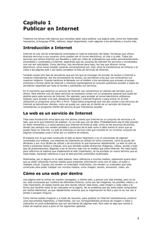 Capitulo 1
Publicar en Internet
Tratamos los temas más básicos que necesitas saber para publicar una página web, como los materiales
necesarios, el lenguaje HTML, editores, elegir alojamiento, subir páginas a los servidores y mucho más.
Introducción a Internet
Internet es una red de ordenadores conectados en toda la extensión del Globo Terráqueo que ofrece
diversos servicios a sus usuarios como pueden ser el correo electrónico, el chat o la web. Todos los
servicios que ofrece Internet son llevados a cabo por miles de ordenadores que están permanentemente
encendidos y conectados a Internet, esperando que los usuarios les soliciten los servicios y sirviéndolos
una vez son solicitados. Como decimos, hay servidores para todo, los hay que ofrecen correo
electrónico, otros hacen posible nuestras conversaciones por chat, otros la transferencia de ficheros o la
visita a las páginas web y así hasta completar la lista de servicios de Internet.
También existe otro tipo de servidores que son los que se encargan de proveer de acceso a Internet a
nuestros ordenadores, son los proveedores de acceso, los servidores a los que nos conectamos con
nuestros módems. Cuando hacemos la llamada con el módem a los servidores que proveen el acceso
entramos a formar parte de Internet y mientras mantengamos la conexión podremos acceder a todos los
servidores repartidos por todo el mundo y solicitarles sus servicios.
En el momento que pedimos un servicio de Internet nos convertimos en clientes del servidor que lo
ofrece. Para solicitar uno de estos servicios es necesario contar con un programa especial que suele ser
distinto para cada servicio de Internet. Por ejemplo, para acceder al correo electrónico utilizamos
Outlook, para acceder a la web utilizamos Netscape o Internet Explorer o para entrar en el chat
utilizamos un programa como Mirc o Pirch. Todos estos programas que nos dan acceso a los servicios de
Internet se denominan clientes, como se puede ver, para ser el cliente de un servidor de Internet
necesitamos un programa cliente del servicio al que intentamos acceder.
La web es un servicio de Internet
Toda esta introducción sirva para que nos demos cuenta que Internet es un conjunto de servicios y el
web, que es lo que tratamos de analizar, no es más que uno de ellos. Probablemente sea el más popular
en estos momentos y a veces parezca que Internet se limita al web, como en los anuncios de prensa,
donde casi siempre nos venden portales o productos de la web como si ellos fueran lo único que se
puede hacer en Internet. La web es entonces un servicio más que consiste en un inmenso conjunto de
páginas conectadas unas a otras por un sistema de enlaces.
El sistema con el que está construido el web se llama hipertexto y es un entramado de páginas
conectadas con enlaces. Los sistemas de hipertexto se utilizan en otros contextos, como la ayuda del
Windows y son muy fáciles de utilizar y de encontrar lo que buscamos rápidamente. La web no solo se
limita a presentar textos y enlaces, sino que también puede ofrecernos imágenes, videos, sonido y todo
tipo de presentaciones, llegando a ser el servicio más rico en medios que tiene Internet. Por esta razón,
para referirnos al sistema que implementa el web (hipertexto), se ha acuñado un nuevo término que es
hipermedia, haciendo referencia a que el web permite contenidos multimedia.
Multimedia, por si alguno no lo sabe todavía, hace referencia a muchos medios, solamente quiere decir
que se están utilizando muchos medios para presentar información como son el vídeo, el audio o
realidad virtual. Cuando nos venden un ordenador multimedia, nos venden un ordenador que está
construido para poder trabajar con muchos medios, como imagen, sonido, animación, video, etc.
Cómo es una web por dentro
Una página web la vemos en nuestro navegador, o cliente web, y parece una sola entidad, pero no es
así, está compuesta por multitud de diferentes ficheros, como son las imágenes, los posibles vídeos y lo
más importante, el código fuente que dice donde colocar cada texto, cada imagen o cada video y la
forma que tendrán estos al ser colocados en la página. No es problema que las webs estén compuestas
por tantos elementos, ya que rápidamente veremos que su organización es fácil y que no se nos van a
perder o escapar ninguno.
Como hemos podido imaginar y a modo de resumen, para publicar en Internet necesitaremos construir
unos documentos hipertexto, o hipermedia, con sus correspondientes archivos de imagen o video y
colocarlos en unos ordenadores que son servidores de páginas web. Pero esto es algo que vamos a
tratar de explicar poco a poco en los siguientes capítulos.
4
 