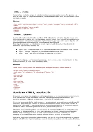<LABEL>... </LABEL>
Hasta no hace mucho los campos de entrada no estaban asociados a ellos mismos. Por ejemplo; a la
hora de pulsar sobre un campo de confirmación, ¡ no sucedía nada! Pero ahora, sí lo pulsamos el control
cambiará de estado.
Ejemplo:
<form action="cgi-bin/micontrol.exe" method="post" enctype="text/plain" name="un ejemplo más">
<label>
<input type="checkbox" name="email">
Le deseamos un feliz año nuevo
</label>
</form>
<BUTTON>... </BUTTON>
A partir de la implementación de los estándares HTML 4.0 contamos con varias etiquetas nuevas para
construir formularios, siendo BUTTON una de ellas, bastante útil por cierto. La pega es que las versiones
de 4 de Nestcape se lanzaron antes de estas implementaciones, por lo que estas nuevas etiquetas sólo
se pueden visualizar correctamente con Internet Explorer 4 y superiores.
Esta etiqueta proporciona un método único para la implementación de cualquier tipo de botón de
formulario. Sus principales atributos son:
• type= " tipo ", que puede tomar los ya conocidos valores submit (por defecto), reset y button.
• name= " nombre ", que asigna un nombre identificador único al botón.
• value= " texto ", que define el texto que va a aparecer en el botón.
La principal ventaja que aporta estas etiquetas es que ahora vamos a poder introducir dentro de ellas
cualquier elemento de HTML, como imagenes y tablas.
Ejemplos.
<form action="cgi-bin/control.exe" method="post" enctype="text/plain" name="miform">
<button name="boton_1" type="button">
<table width="10" cellspacing="0" cellpadding="2" border="1">
<tr>
<td>uno</td>
<td>dos</td>
</tr>
<tr>
<td>tres</td>
<td>cuatro</td>
</tr>
</table>
</button>
</form>
Sonido en HTML I, introducción
En su corta pero rápida vida, las páginas web han pasado a ser no ya unos meros documentos textuales
a los que se puede acceder por Internet, sino unas verdaderas presentaciones multimedia, que
combinan textos con imágenes, sonidos, videos y elementos de realidad virtual.
Si el primer paso que se dio fue añadir imágenes a las páginas web, tanto estáticas como dinámicas GIF
animados), el siguiente paso consistió en introducir sonidos en las mismas, consiguiendo con ellos el
apelativo de “multimedia”. Y nos referiremos en lo sucesivo cuando hablemos de sonido tanto a sonido
sintetizado como a verdaderas grabaciones de audio, de calidad muy elevada.
Ahora bien, aunque los navegadores han sido capaces de interpretar los ficheros de sonido adecuados
desde hace ya algunas versiones, es cierto que la aplicación de sonidos a las páginas web ha estado
limitada desde siempre por el ancho de banda necesario en las conexiones a Internet para poder
descargar de forma adecuada dichos ficheros, debido al tamaño “excesivo” de los mismos.
Otra de las limitaciones importantes que encontramos a la hora de incluir ficheros de sonido en nuestras
páginas es la diferentes implementación que hacen de ellos los navegadores web más usados. En efecto,
67
 