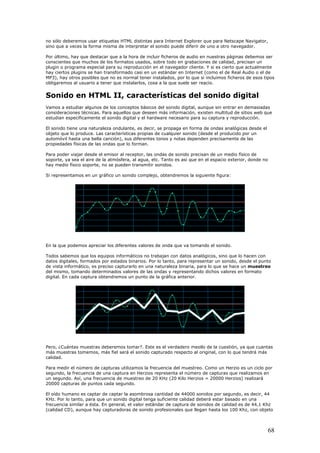 no sólo deberemos usar etiquetas HTML distintas para Internet Explorer que para Netscape Navigator,
sino que a veces la forma misma de interpretar el sonido puede diferir de uno a otro navegador.
Por último, hay que destacar que a la hora de incluir ficheros de audio en nuestras páginas debemos ser
conscientes que muchos de los formatos usados, sobre todo en grabaciones de calidad, precisan un
plugin o programa especial para su reproducción en el navegador cliente. Y si es cierto que actualmente
hay ciertos plugins se han transformado casi en un estándar en Internet (como el de Real Audio o el de
MP3), hay otros posibles que no es normal tener instalados, por lo que si incluimos ficheros de esos tipos
obligaremos al usuario a tener que instalarlos, cosa a la que suele ser reacio.
Sonido en HTML II, características del sonido digital
Vamos a estudiar algunos de los conceptos básicos del sonido digital, aunque sin entrar en demasiadas
consideraciones técnicas. Para aquellos que deseen más información, existen multitud de sitios web que
estudian específicamente el sonido digital y el hardware necesario para su captura y reproducción.
El sonido tiene una naturaleza ondulante, es decir, se propaga en forma de ondas analógicas desde el
objeto que lo produce. Las características propias de cualquier sonido (desde el producido por un
automóvil hasta una bella canción), sus diferentes tonos y notas dependen precisamente de las
propiedades físicas de las ondas que lo forman.
Para poder viajar desde el emisor al receptor, las ondas de sonido precisan de un medio físico de
soporte, ya sea el aire de la atmósfera, al agua, etc. Tanto es así que en el espacio exterior, donde no
hay medio físico soporte, no se pueden transmitir sonidos.
Si representamos en un gráfico un sonido complejo, obtendremos la siguiente figura:
En la que podemos apreciar los diferentes valores de onda que va tomando el sonido.
Todos sabemos que los equipos informáticos no trabajan con datos analógicos, sino que lo hacen con
datos digitales, formados por estados binarios. Por lo tanto, para representar un sonido, desde el punto
de vista informático, es preciso capturarlo en una naturaleza binaria, para lo que se hace un muestreo
del mismo, tomando determinados valores de las ondas y representando dichos valores en formato
digital. En cada captura obtendremos un punto de la gráfica anterior.
Pero, ¿Cuántas muestras deberemos tomar?. Este es el verdadero meollo de la cuestión, ya que cuantas
más muestras tomemos, más fiel será el sonido capturado respecto al original, con lo que tendrá más
calidad.
Para medir el número de capturas utilizamos la frecuencia del muestreo. Como un Herzio es un ciclo por
segundo, la frecuencia de una captura en Herzios representa el número de capturas que realizamos en
un segundo. Así, una frecuencia de muestreo de 20 KHz (20 Kilo Herzios = 20000 Herzios) realizará
20000 capturas de puntos cada segundo.
El oído humano es captar de captar la asombrosa cantidad de 44000 sonidos por segundo, es decir, 44
KHz. Por lo tanto, para que un sonido digital tenga suficiente calidad deberá estar basado en una
frecuencia similar a ésta. En general, el valor estándar de captura de sonidos de calidad es de 44,1 Khz
(calidad CD), aunque hay capturadoras de sonido profesionales que llegan hasta los 100 Khz, con objeto
68
 