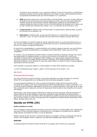 los ficheros con la extensión .mp3, y permite configurar el nivel de compresión, consiguiéndose
calidades similares a las del formato WAVE pero con hasta 10 veces menos tamaño de fichero.
Es soportado directamente sólo por Internet Explorer 5.5 y superiores.
• MOD especie de mezcla entre el formato MIDI y el formato WAV, ya que por un lado almacena
el sonido en forma de instrucciones para la tarjeta de sonido, pero por otro puede almacenar
también sonidos de dintrumentos musicales digitalizados, pudiendo ser interpretados por
cualquier tarjeta de sonido de 8 bits. No es un formato estándar de Windows, por lo que su uso
es más indicado para sistemas Mac, Amiga o Linux. La extensión de los ficheros es .mod
• µ-Law Format de calidad similar al formato WAV, es original de las máquinas NeXt, y guarda
sus ficheros con la extensión .au
• Real Audio de calidad media, aunque permite ficheros muy comprimidos, que guarda con
extensión .rmp o .ra. Para su reproducción hace falta tener instalado el plugin Real Audio.
A la hora de trabajar con estos formatos de sonido, deberemos tener en cuenta las limitaciones en su
uso, ya que muchos de ellos no pueden ser reproducidos más que en sistemas operativos concretos, y
aún así, con plugins o programas específicos.
En busca de la compatibilidad, si usamos Windows como sistema operativo conviene usar para ficheros
musicales a reproducir directamente en el navegador los formatos WAV y MIDI, que son los más
compatibles.
En cambio, si lo que deseamos es poder brindar a nuestros visitantes la opción de navegar con música
ejecutable desde un programa externo, lo mejor es usar ficheros en formato MP3, ya que en la
actualidad la mayoría de los navegantes tienen instalado en su equipo algún programa reproductor
adecuado, pudiendo valer desde software incluido en Windows, como Windows Media Player, hasta
aplicaciones esternas, como Winamp. En este caso, bsata colocar un enlace normal en nuestras páginas,
apuntando al fichero de sonido.
Como ejemplo, si queremos enlazar en nuestra página un fichero MP3, bastaría con escribir:
<a href="sonidos/mp3.mp3" target="_blank"> Pincha aquí para oir la música. </a>
Que nos da:
Pincha aquí para oir la música
Con esto, al pinchar el usuario el enlace, se lanzará la aplicación que tenga asociada con el tipo de
fichero MP3, que dependerá de la configuración interna de cada navegador y usuario.
Un caso especial es Netscape 6x. Casi no admite directamente ningún tipo de formato de sonido
incrustado en la página, al no venir configuradas por defecto las aplicaciones o plugins necesarios. Y en
el caso de ficheros enlazados, Nestscape 6x suele lanzar su propio reproductor, que suele ser de la casa
AOL, precisando para la ejecución una serie de pasos para darse de alta en esa compañia como usuario
del software.
Resumiendo: cada usuario tendrá configurada su máquina de forma particular, soliendo prevalecer el
último software de sonido instalado, ya que estos programas suelen adueñarse de ciertos tipos de
ficheros para su ejecución automática. Entre las apliaciones posibles de ejecución de ficheros de audio,
bien de forma directa o en forma de plugina para los navegadores, destacan Windos Media Player, Real
Player, Winamp, Quick time, etc.
Sonido en HTML (IV)
Incluir sonidos en la web.
Una vez elegidos nuestros ficheros de sonido, es hora de incluirlos en nuestra página web. Lógicamente,
para que un fichero de audio pueda ser reproducido por un navegador es necesario que su máquina
tenga incluida una tarjeta de sonido y un par de altavoces.
Existen diversas formas de incluir un fichero de audio en una página, formas que dependen del tipo de
fichero y del navegador usado, y podemos usar diferentes etiquetas para cada una de ellas.
BGSOUND
La etiqueta bgsound incorpora sonidos de fondo en una página web, sonidos que se ejecutan
70
 