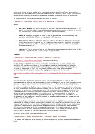 automáticamente al cargarse la página. Es una etiqueta propietaria de Microsoft, por lo que sólo es
interpretada por Internet Explorer, admitiendo los formatos de audio MID y WAV, aunque generalmente
también acepta AU y MP3, en versiones actuales del nevagador o mediante plugins de uso general.
Su sintaxis general, con sus atributos más importantes, es del tipo:
<bgsound src="ruta_fichero" loop="l" balance="b" volume="v"></bgsound>
Donde:
• src="ruta_fichero" fija la ruta en la que se encuentra el fichero de audio a reproducir. La ruta
puede ser relativa a nuestro sistema de carpetas local, absoluta respecto el sistema de carpetas
del servidor web o una URL completa que localice el fichero en Internet.
• loop="l" determina el número de veces (l) que se debe ejecutar el fichero de audio. Si le
damos el valor infinite, el fichero se reproducirá indefinidamente.
• balance="b" determina el balance del sonido entre los dos altavoces del equipo, es decir, la
potencia o intensidad con que se oirá en cada uno de ellos (derecho e izquierdo). Sus valores
pueden estar entre -10,000 y +10,000, correspondiendo el valor 0 a un balance equilibrado
entre los dos altavoces.
• volume="v" fija el volumen al que se oirá el sonido, y sus valores pueden variar entre -10,000
(mínimo) y 0 (máximo). No es soportado por los equipos MAC.
Ejemplo:
<bgsound src="../sonidos/wav.wav" balance=0 volume=0></bgsound>
Que podéis ver funcionando en esta ventana (sólo Internet Explorer).
La etiqueta bgsound admite muchas más propiedades (disabled, delay, id, class, controls, etc.).
Asímismo, esta etiqueta es accesible en Internet Explorer mediante código JavaScript, pudiendo
modificar en tiempo real sus propiedades balance, loop, src, y volume, aunque ésta última sólo es
accesible en plataformas PC. Para una información completa sobre todas las propiedades y
funcionalidades de este etiqueta podéis visitar la página correspondiente de Microsoft:
http://msdn.microsoft.com/library/default.asp?url=/workshop/author/dhtml/reference/objects/bgsound.
asp
EMBED
Nestcape Navigator implementó la etiqueta embed para incorporar ficheros de audio. Es ésta una
etiqueta de caracter general, que se usa para la inclusión en las páginas web de todos aquellos archivos
ajenos al navegador y que necesitan por lo tanto la ejecución de algún plugin para su interpretación.
Paradójicamente, Internet Explorer asumió después el uso de esta etiqueta para la inclusión de ficheros
de audio, para llegar a interpretarla mejor y ampliarla con más atributos y propiedades, de tal forma que
la ejecución de sonidos con embed es actualmente más cómoda con este navegador, al incorporar la
suite de Microsoft sus propios plugins para la interpretación de los diferentes formatos de audio. En
cambio, si usamos Netscape Navigator nos encontraremos en muchos casos con un fallo en la
reproducción o con un engorroso mensaje de necesidad de algún plugin especial (sobre todo en las
versiones 6x), lo que nos obligará a visitar la página de Netscape para su descarga e instalación, que
muchas veces no será efectiva.
Sea como sea, hay que indicar que esta etiqueta nos va a incluir en la página web un objeto especial,
una especie de consola de mando, denominada Crescendo, que consta de tres botones, similares al de
cualquier reproductor de audio: un botón Play, para comenzar la reproducción (si no está establecida a
automática), un botón Pause, para detenerla momentáneamente y un botón Stop, para detenerla
definitivamente (puesta a cero). Esta consola es diferente según el navegador usado; en el caso de
Internet Explorer se muestra la típica consola de Windows Media, cuyo tamaño podemos configurar,
mientras que en Netscape se muestra una consola propia, de tamaño fijo definido.
La sintaxis general de la etiqueta embed es del tipo:
<embed atributo1="valor1" atributo2="valor2"...atributoN="valorN"></embed>
Y en el caso que nos ocupa, de la inclusión de ficheros de audio, los atributos podemos dividirlos en dos
tipos:
71
 