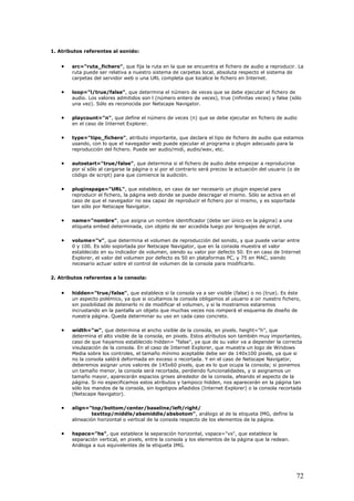 1. Atributos referentes al sonido:
• src="ruta_fichero", que fija la ruta en la que se encuentra el fichero de audio a reproducir. La
ruta puede ser relativa a nuestro sistema de carpetas local, absoluta respecto el sistema de
carpetas del servidor web o una URL completa que localice le fichero en Internet.
• loop="l/true/false", que determina el número de veces que se debe ejecutar el fichero de
audio. Los valores admitidos son l (número entero de veces), true (infinitas veces) y false (sólo
una vez). Sólo es reconocida por Netscape Navigator.
• playcount="n", que define el número de veces (n) que se debe ejecutar en fichero de audio
en el caso de Internet Explorer.
• type="tipo_fichero", atributo importante, que declara el tipo de fichero de audio que estamos
usando, con lo que el navegador web puede ejecutar el programa o plugin adecuado para la
reproducción del fichero. Puede ser audio/midi, audio/wav, etc.
• autostart="true/false", que determina si el fichero de audio debe empezar a reproducirse
por sí sólo al cargarse la página o si por el contrario será preciso la actuación del usuario (o de
código de script) para que comience la audición.
• pluginspage="URL", que establece, en caso de ser necesario un plugin especial para
reproducir el fichero, la página web donde se puede descragar el mismo. Sólo se activa en el
caso de que el navegador no sea capaz de reproducir el fichero por sí mismo, y es soportada
tan sólo por Netscape Navigator.
• name="nombre", que asigna un nombre identificador (debe ser único en la página) a una
etiqueta embed determinada, con objeto de ser accedida luego por lenguajes de script.
• volume="v", que determina el volumen de reproducción del sonido, y que puede variar entre
0 y 100. Es sólo soportada por Netscape Navigator, que en la consola muestra el valor
establecido en su indicador de volumen, siendo su valor por defecto 50. En en caso de Internet
Explorer, el valor del volumen por defecto es 50 en plataformas PC, y 75 en MAC, siendo
necesario actuar sobre el control de volumen de la consola para modificarlo.
2. Atributos referentes a la consola:
• hidden="true/false", que establece si la consola va a ser visible (false) o no (true). Es éste
un aspecto polémico, ya que si ocultamos la consola obligamos al usuario a oir nuestro fichero,
sin posibilidad de detenerlo ni de modificar el volumen, y si la mostramos estaremos
incrustando en la pantalla un objeto que muchas veces nos romperá el esquema de diseño de
nuestra página. Queda determinar su uso en cada caso concreto.
• width="w", que determina el ancho visible de la consola, en pixels. height="h", que
determina el alto visible de la consola, en pixels. Estos atributos son también muy importantes,
caso de que hayamos establecido hidden= "false", ya que de su valor va a depender la correcta
visulazación de la consola. En el caso de Internet Explorer, que muestra un logo de Windows
Media sobre los controles, el tamaño mínimo aceptable debe ser de 140x100 pixels, ya que si
no la consola saldrá deformada en exceso o recortada. Y en el caso de Netscape Navigator,
deberemos asignar unos valores de 145x60 pixels, que es lo que ocupa la consola; si ponemos
un tamaño menor, la consola será recortada, perdiendo funcionalidades, y si asignamos un
tamaño mayor, aparecerán espacios grises alrededor de la consola, afeando el aspecto de la
página. Si no especificamos estos atributos y tampoco hidden, nos aparecerán en la página tan
sólo los mandos de la consola, sin logotipos añadidos (Internet Explorer) o la consola recortada
(Netscape Navigator).
• align="top/bottom/center/baseline/left/right/
texttop/middle/absmiddle/absbotom", análogo al de la etiqueta IMG, define la
alineación horizontal o vertical de la consola respecto de los elementos de la página.
• hspace="hs", que establece la separación horizontal, vspace="vs", que establece la
separación vertical, en pixels, entre la consola y los elementos de la página que la redean.
Análoga a sus equivelentes de la etiqueta IMG.
72
 