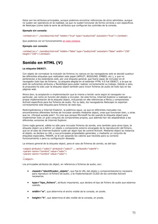 Estos son los atributos principales, aunque podemos encontrar referencias de otros admitidos, aunque
no suelen ser operativos en la realidad, ya que no suelen funcionar de forma correcta o son específicos
de Nestcape (como toda la serie de atributos que configuran los controles de la consola.
Ejemplo sin consola:
<embed src="../sonidos/mid.mid" hidden="true" type="audio/midi" autostart="true"></embed>
Que podemos ver en funcionamiento en esta ventana.
Ejemplo con consola:
<embed src="../sonidos/mid.mid" hidden="false" type="audio/midi" autostart="false" width="150"
height="100"></embed>
Sonido en HTML (V)
La etiqueta OBJECT.
Con objeto de normalizar la inclusión de ficheros no nativos en los navegadores web se decidió sustituir
las diferentes etiquetas que realizaban este papel (APPLET, BGSOUND, EMBED, etc.), y que no
pertenecían a los estándares web, por una etiqueta general, que fuera capaz de incrustar en el
navegador todo tipo de ficheros. La etiqueta elegida en el estándar HTML 4.0 fué OBJECT, a la que se
dotó de suficientes atributos y flexibilidad para poder realizar correctamente su trabajo. Debido a esto,
la propuesta ha sido usar la etiqueta object también para incluir ficheros de audio de todo tipo en las
páginas web.
Ahora bien, la aceptación e implementación que la misma a tenido varía según el navegador en
particular, así como en función del objeto a incrustar. De este forma, Internet Explorer a realizado su
propia implementación de la etiqueta object, incluyendo en ella referencias a filtros y componentes
ActiveX específicos para los ficheros de audio. Por su lado, los navegadores Netscape no soportan
correctamente este etiqueta para ficheros de este tipo.
Restringiéndonos a Internet Explorer, la polémica sigue, ya que en diferentes manuales nos
encontraremos diferentes formas de incrustar sonidos mediante object, unas que funcionan bien, y otras
que no. ¿Porqué sucede esto?. Yo creo que porque Microsoft ha ido usando la etiqueta object para
implementar todo un grán conjunto de componentes propios, que además han ido adaptándose a las
diferentes versiones de Internet Explorer.
Como regla general, válida no sólo para incrustar ficheros de sonido, sino también para otros tipos, la
etiqueta object va a definir un objeto o componente externo encargado de la reproducción del fichero,
que en el caso de Internet Explorer suele ser algún tipo de control ActiveX. Mediante object se instancia
el objeto, se declara su URL y sus principales propiedades generales, y mediante un conjunto de
etiquetas especiales, PARAM, se le van pasando los valores que necesita para su correcto
funcionamiento o para su configuración deseada.
La sintaxis general de la etiqueta object, para el caso de ficheros de sonido, es del tipo:
<object atributo1="valor1" atributo2="valor2" ... atributoN="valorN">
<param name="nombre" value="valor">
<param name="nombre" value="valor">
...
</object>
Los principales atributos de object, en referencia a ficheros de audio, son:
• classid="identificador_objeto", que fija la URL del objeto o componenteexterno necesario
para reproducir el fichero de audio, y la implementación CLSID de los controles ActiveX
necesarios.
• type="tipo_fichero", atributo importante, que declara el tipo de fichero de audio que estamos
usando.
• width="w", que determina el ancho visible de la consola, en pixels.
• height="h", que determina el alto visible de la consola, en pixels.
73
 