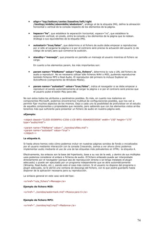 • align="top/bottom/center/baseline/left/right
/texttop/middle/absmiddle/absbotom", análogo al de la etiqueta IMG, define la alineación
horizontal o vertical de la consola respecto de los elementos de la página.
• hspace="hs", que establece la separación horizontal, vspace="vs", que establece la
separación vertical, en pixels, entre la consola y los elementos de la página que la redean.
Análoga a sus equivelentes de la etiqueta IMG.
• autostart="true/false", que determina si el fichero de audio debe empezar a reproducirse
por sí sólo al cargarse la página o si por el contrario será preciso la actuación del usuario (o de
código de script) para que comience la audición.
• standby="mensaje", que presenta en pantalla un mensaje al usuario mientras el fichero se
carga.
En cuanto a los elementos param, los más importantes son:
• param name="FileName" value="ruta_fichero", determina la ruta o URL del fichero de
audio a reproducir. No es necesario utilizar sólo ficheros WAV o MID, pudiendo reproducirse
también ficheros MP3 o Real Audio. El reproductor del primero lo incluye Explorer en
ActiveMovie (componente de Windows Media).
• param name="autostart" value="true/false", indica al navegador si se debe empezar a
reproducir el sonido automáticamente al cargar la página o si por el contrario será preciso que
el usuario pulse el botón Play para ello.
No son estos todos los atributos y parámetros posibles. Es más, en cuanto nos metemos en
componentes Microsoft, podemos encontrarnos multitud de configuraciones posibles, que nos van a
permitir fijar muchos aspectos de los mismos. Dejo a cada uno la posibilidad de profundizar en el estudio
de aquellos componentes y propiedades que necesite, pero sabiendo que con los elementos vistos arriba
tenemos más que suficiente para presentar un fichero de audio en nuestra página web.
xEjemplo:
<object classid="CLSID:05589FA1-C356-11CE-BF01-00AA0055595A" width="150" height="175"
type="audio/midi">
<param name="FileName" value="../sonidos/xfiles.mid">
<param name="autostart" value="true">
</object>>
La etiqueta A.
Si hasta ahora hemos visto cómo podemos incluir en nuestras páginas sonidos de fondo o inicializados
por el usuario mediante interacción con la consola Crescendo, vamos a ver ahora cómo podemos
implementar audio mediante el uso de una de las etiquetas más polivalentes en HTML: la etiqueta A.
Efectivamente, los enlaces son la base del hipertexto, base a su vez de la web, y dentro de sus múltiples
usos podemos considerar el enlace a ficheros de audio. El fichero enlazado puede ser interpretado
directamente por el navegador (porque sea de reproducción directa o se tenga instalado el plugin
adecuado) o puede ser ejecutado por un programa independiente que se abra automáticamente
(Winamp, Real Audio, etc.), siendo este el caso más común. Si el usuario no dispone del programa o
plugin adecuado, se le abrirá una ventana de descarga del fichero, con lo que podrá guardarlo hasta
disponer de la aplicación necesaria para su reproducción.
La sintaxis general en este caso será del tipo:
<a href="ruta_fichero">Mensaje</a>
Ejemplo de fichero MID:
<a href="../sonidos/watermark.mid">Música para tí</a>
Ejemplo de fichero MP3:
<a href="../sonidos/mp3.mp3">Madonna</a>
74
 