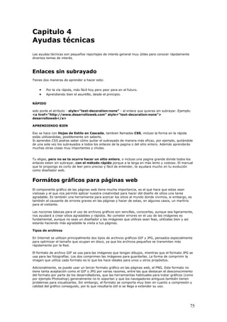 Capitulo 4
Ayudas técnicas
Las ayudas técnicas son pequeños reportajes de interés general muy útiles para conocer rápidamente
diversos temas de interés.
Enlaces sin subrayado
Tienes dos maneras de aprender a hacer esto:
• Por la vía rápida, más fácil hoy pero peor para en el futuro.
• Aprendiendo bien el asuntillo, desde el principio.
RÁPIDO
solo ponle el atributo - style="text-decoration:none" - al enlace que quieras sin subrayar. Ejemplo:
<a href="http://www.desarrolloweb.com" style="text-decoration:none">
desarrolloweb</a>
APRENDIENDO BIEN
Eso se hace con Hojas de Estilo en Cascada, tambien llamadas CSS, incluso la forma en la rápida
estás utilizandolas, posiblemente sin saberlo.
Si aprendes CSS podras saber cómo quitar el subrayado de manera más eficaz, por ejemplo, quitándole
de una sola vez los subrayados a todos los enlaces de la pagina o del sitio entero. Además aprenderás
muchas otras cosas muy importantes y chulas.
Tu eliges, pero no se te ocurra hacer un sitio entero, o incluso una pagina grande donde todos los
enlaces esten sin subrayar, con el método rápido porque a la larga en más lento y costoso. El manual
que te propongo es corto de leer pero preciso y fácil de entender, te ayudara mucho en tu evolución
como diseñador web.
Formátos gráficos para páginas web
El componente gráfico de las páginas web tiene mucha importancia, es el que hace que estas sean
vistosas y el que nos permite aplicar nuestra creatividad para hacer del diseño de sitios una tarea
agradable. Es también una herramienta para acercar los sitios al mundo donde vivimos, si embargo, es
también el causante de errores graves en las páginas y hacer de estas, en algunos casos, un martirio
para el visitante.
Las nociones básicas para el uso de archivos gráficos son sencillas, conocerlas, aunque sea ligeramente,
nos ayudará a crear sitios agradables y rápidos. No cometer errores en el uso de las imágenes es
fundamental, aunque no seas un diseñador y las imágenes que utilices sean feas, utilízalas bien y así
estarás haciendo más agradable la visita a tus páginas.
Tipos de archivos
En Internet se utilizan principalmente dos tipos de archivos gráficos GIF y JPG, pensados especialmente
para optimizar el tamaño que ocupan en disco, ya que los archivos pequeños se transmiten más
rápidamente por la Red.
El formato de archivo GIF se usa para las imágenes que tengan dibujos, mientras que el formato JPG se
usa para las fotografías. Los dos comprimen las imágenes para guardarlas. La forma de comprimir la
imagen que utiliza cada formato es lo que los hace ideales para unos u otros propósitos.
Adicionalmente, se puede usar un tercer formato gráfico en las páginas web, el PNG. Este formato no
tiene tanta aceptación como el GIF o JPG por varias razones, entre las que destacan el desconocimiento
del formato por parte de los desarrolladores, que las herramientas habituales para tratar gráficos (como
por ejemplo Photoshop) generalmente no lo soportan y que los navegadores antiguos también tienen
problemas para visualizarlas. Sin embargo, el formato se comporta muy bien en cuanto a compresión y
calidad del gráfico conseguido, por lo que resultaría útil si se llega a extender su uso.
75
 