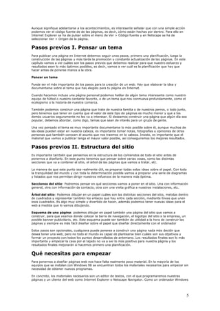 Aunque signifique adelantarse a los acontecimientos, es interesante señalar que con una simple acción
podemos ver el código fuente de de las páginas, es decir, cómo están hechas por dentro. Para ello en
Internet Explorer se ha de pulsar sobre el menú de Ver > Código fuente y en Netscape se ha de
seleccionar Ver > Origen de la página.
Pasos previos I. Pensar un tema
Para publicar una página en Internet debemos seguir unos pasos, primero una planificación, luego la
construcción de las páginas y más tarde la promoción y constante actualización de las páginas. En este
capítulo vamos a ver cuáles son los pasos previos que debemos realizar para que nuestro esfuerzo y
resultados sean lo más óptimos posibles, es decir, vamos a ver cuál es la planificación que hay que
hacer antes de ponerse manos a la obra.
Pensar un tema
Puede ser el más importante de los pasos para la creación de un web. Hay que elaborar la idea y
documentarse sobre el tema que has elegido para tu página en Internet.
Cuando hacemos incluso una página personal podemos hablar de algún tema interesante como nuestro
equipo de fútbol o nuestro cantante favorito, o de un tema que nos conmueva profundamente, como el
ecologismo o la historia de nuestra comarca.
También podemos construir una página que trate de nuestra familia o de nuestros perros, o todo junto,
pero tenemos que tener en cuenta que el valor de este tipo de páginas es mucho menor y que a los
demás usuarios seguramente no les va a interesar. Si deseamos construir una página que algún día sea
popular, debemos abordar, como digo, temas que sean de interés para un grupo de gente.
Una vez pensado el tema es muy importante documentarse lo más posible sobre él, aunque muchas de
las ideas pueden estar en nuestra cabeza, es importante tomar notas, fotografías u opiniones de otras
personas que también conocen el asunto que nos traemos en la cabeza. Insisto, es importante que el
material que vamos a publicar tenga el mayor valor posible, así conseguiremos los mejores resultados.
Pasos previos II. Estructura del sitio
Es importante también que pensemos en la estructura de los contenidos de todo el sitio antes de
ponernos a diseñarlo. En este punto tenemos que pensar sobre varias cosas, como las distintas
secciones que va a contener el sitio, el árbol de las páginas que vamos a tratar, etc.
La manera de que este punto sea realmente útil, es preparar todas estas ideas sobre el papel. Con toda
la tranquilidad del mundo y con toda la determinación posible vamos a preparar una serie de diagramas
y listados que nos permitan dirigir nuestros esfuerzos de la manera más óptima.
Secciones del sitio: Podremos pensar en qué secciones vamos a poner en el sitio. Una con información
general, otra con información de contacto, otra con una visita gráfica a nuestras instalaciones, etc.
Árbol del sitio: Podemos dibujar en un papel cuáles son las distintas secciones del sitio, metidas dentro
de cuadrados y representar también los enlaces que hay entre cada sección, mediante líneas que unen
esos cuadrados. Es algo muy simple y divertido de hacer, además podemos tener nuevas ideas para el
web a medida que lo vamos dibujando.
Esquema de una página: podemos dibujar en papel también una página del sitio que vamos a
construir, para que veamos donde colocar la barra de navegación, el logotipo del sitio o la empresa, un
posible banner publicitario, etc. Este esquema puede ser también de utilidad a la hora de construir las
páginas y siempre es más fácil diseñar sobre el papel que diseñar directamente con el ordenador
Estos pasos son opcionales, cualquiera puede ponerse a construir una página nada más decidir que
desea tener una web, pero no todo el mundo es capaz de plantearse bien cuáles son sus objetivos y
formar un proyecto con todos los puntos desarrollados de antemano. Los resultados finales son lo más
importante y empezar la casa por el tejado no va a ser lo más positivo para nuestra página y los
resultados finales mejorarán si hacemos primero una planificación.
Qué necesitas para empezar
Para ponernos a diseñar páginas web nos hace falta realmente poco material. En la mayoría de los
equipos que se instalan con Windows 98 se encuentran todos los materiales necesarios para empezar sin
necesidad de obtener nuevos programas.
En concreto, los materiales necesarios son un editor de textos, con el que programaremos nuestras
páginas y un cliente del web como Internet Explorer o Netscape Navigator. Como un ordenador Windows
5
 