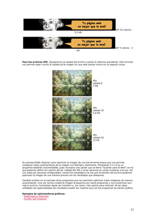 GIF 32 colores -
5,5 KB
GIF 4 colores - 2
KB
Para los archivos JPG: Ajustaremos la calidad del archivo cuando lo estemos guardando. Este formato
nos permite bajar mucho la calidad de la imagen sin que esta pierda mucho en su aspecto visual.
JPG
calidad 0
3 KB
JPG
calidad 20
5,9 KB
JPG
calidad 50
10 KB
Es imprescindible disponer para optimizar la imagen de una herramienta buena que nos permita
configurar estas características de la imagen con libertad y fácilmente. Photoshop 5.5 o 6 es un
programa bastante recomendable, pues incorpora una opción que se llama "Guardar para el Web" con la
que podemos definir los colores del gif, calidad del JPG y otras opciones en varias muestras a la vez. Así
con todas las opciones configurables, viendo los resultados a la vez que el tamaño del archivo podemos
optimizar la imagen de una manera precisa con los resultados que deseamos.
También existen en el mercado otros programas que nos permiten optimizar estas imágenes de manera
sorprendente. Una vez hemos creado la imagen la pasamos por estos programas y nos comprimen aun
más el archivo, haciéndolo rápido de transferir y, por tanto, más optimo para Internet. Al ser estas
utilidades tan especializadas los resultados suelen ser mejores que con los programas de edición gráfica.
Ejemplos de optimizadores gráficos:
- WebGraphics Optimizer
- ProJPG, GIF Imantion
77
 