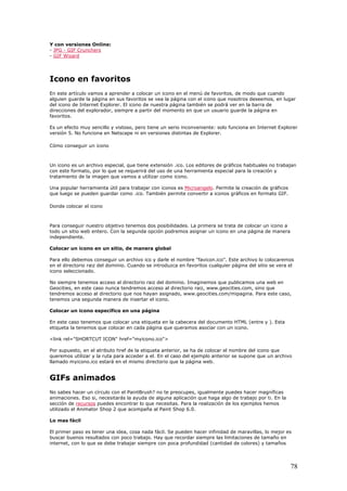 Y con versiones Online:
- JPG - GIF Crunchers
- GIF Wizard
Icono en favoritos
En este artículo vamos a aprender a colocar un icono en el menú de favoritos, de modo que cuando
alguien guarde la página en sus favoritos se vea la página con el icono que nosotros deseemos, en lugar
del icono de Internet Explorer. El icono de nuestra página también se podrá ver en la barra de
direcciones del explorador, siempre a partir del momento en que un usuario guarde la página en
favoritos.
Es un efecto muy sencillo y vistoso, pero tiene un serio inconveniente: solo funciona en Internet Explorer
versión 5. No funciona en Netscape ni en versiones distintas de Explorer.
Cómo conseguir un icono
Un icono es un archivo especial, que tiene extensión .ico. Los editores de gráficos habituales no trabajan
con este formato, por lo que se requerirá del uso de una herramienta especial para la creación y
tratamiento de la imagen que vamos a utilizar como icono.
Una popular herramienta útil para trabajar con iconos es Microangelo. Permite la creación de gráficos
que luego se pueden guardar como .ico. También permite convertir a iconos gráficos en formato GIF.
Donde colocar el icono
Para conseguir nuestro objetivo tenemos dos posibilidades. La primera se trata de colocar un icono a
todo un sitio web entero. Con la segunda opción podremos asignar un icono en una página de manera
independiente.
Colocar un icono en un sitio, de manera global
Para ello debemos conseguir un archivo ico y darle el nombre "favicon.ico". Este archivo lo colocaremos
en el directorio raiz del dominio. Cuando se introduzca en favoritos cualquier página del sitio se vera el
icono seleccionado.
No siempre tenemos acceso al directorio raiz del dominio. Imaginemos que publicamos una web en
Geocities, en este caso nunca tendremos acceso al directorio raiz, www.geocities.com, sino que
tendremos acceso al directorio que nos hayan asignado, www.geocities.com/mipagina. Para este caso,
tenemos una segunda manera de insertar el icono.
Colocar un icono específico en una página
En este caso tenemos que colocar una etiqueta en la cabecera del documento HTML (entre y ). Esta
etiqueta la tenemos que colocar en cada página que queramos asociar con un icono.
<link rel="SHORTCUT ICON" href="myicono.ico">
Por supuesto, en el atributo href de la etiqueta anterior, se ha de colocar el nombre del icono que
queremos utilizar y la ruta para acceder a el. En el caso del ejemplo anterior se supone que un archivo
llamado myicono.ico estará en el mismo directorio que la página web.
GIFs animados
No sabes hacer un círculo con el PaintBrush? no te preocupes, igualmente puedes hacer magníficas
animaciones. Eso si, necesitarás la ayuda de alguna aplicación que haga algo de trabajo por ti. En la
sección de recursos puedes encontrar lo que necesitas. Para la realización de los ejemplos hemos
utilizado el Animator Shop 2 que acompaña al Paint Shop 6.0.
Lo mas fácil
El primer paso es tener una idea, cosa nada fácil. Se pueden hacer infinidad de maravillas, lo mejor es
buscar buenos resultados con poco trabajo. Hay que recordar siempre las limitaciones de tamaño en
internet, con lo que se debe trabajar siempre con poca profundidad (cantidad de colores) y tamaños
78
 