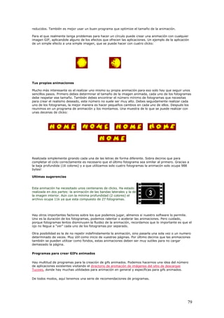 reducidos. También es mejor usar un buen programa que optimize el tamaño de la animación.
Para el que realmente tenga problemas para hacer un círculo puede crear una animación con cualquier
imagen GIF, aplicandole alguno de los efectos que ofrecen las aplicaciones. Un ejemplo de la aplicación
de un simple efecto a una simple imagen, que se puede hacer con cuatro clicks:
Tus propias animaciones
Mucho más interesante es el realizar uno mismo su propia animación para eso solo hay que seguir unos
sencillos pasos. Primero debes determinar el tamaño de la imagen animada, cada uno de los fotogramas
debe respetar ese tamaño. También debes encontrar el número mínimo de fotogramas que necesitas
para crear el realismo deseado, este número no suele ser muy alto. Debes seguidamente realizar cada
uno de los fotogramas, la mejor manera es hacer pequeños cambios en cada uno de ellos. Después los
reunimos en un programa de animación y los montamos. Una muestra de lo que se puede realizar con
unas decenas de clicks:
Realizada simplemente girando cada una de las letras de forma diferente. Sobra deciros que para
completar el ciclo correctamente es necesario que el último fotograma sea similar al primero. Gracias a
la baja profundida (16 colores) y a que utilizamos solo cuatro fotogramas la animacón solo ocupa 988
bytes!
Ultimas sugerencias
Esta animación ha necesitado unos centenares de clicks. Ha estado
realizada en dos partes: la animación de las bandas laterales y la de
la imagen interior. Aún con la mínima profundidad (2 colores) el
archivo ocupa 11k ya que esta compuesto de 27 fotogramas.
Hay otros importantes factores sobre los que podemos jugar, almenos si nuestro software lo permite.
Uno es la duración de los fotogramas, podemos ralentar o acelerar las animaciones. Pero cuidado,
porque fotogramas lentos disminuyen la fluidez de la animación, recordamos que lo importante es que el
ojo no llegue a "ver" cada uno de los fotogramas por separado.
Otra posibilidad es la de no repetir indefinidamente la animación, sino pasarla una sola vez o un numero
determinado de veces. Muy útil como inicio de vuestras páginas. Por último deciros que las animaciones
también se pueden utilizar como fondos, estas animaciones deben ser muy sutiles para no cargar
demasiado la página.
Programas para crear GIFs animados
Hay multitud de programas para la creación de gifs animados. Podemos hacernos una idea del número
de aplicaciones existentes visitando el directorio de animación de imágenes del sitio de descargas
Tucows, donde hay muchas utilidades para animación en general y específicas para gifs animados.
De todos modos, aquí tenemos una serie de recomendaciones de programas.
79
 
