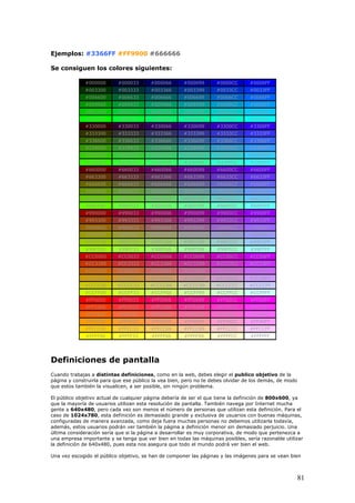 Ejemplos: #3366FF #FF9900 #666666
Se consiguen los colores siguientes:
#000000 #000033 #000066 #000099 #0000CC #0000FF
#003300 #003333 #003366 #003399 #0033CC #0033FF
#006600 #006633 #006666 #006699 #0066CC #0066FF
#009900 #009933 #009966 #009999 #0099CC #0099FF
#00CC00 #00CC33 #00CC66 #00CC99 #00CCCC #00CCFF
#00FF00 #00FF33 #00FF66 #00FF99 #00FFCC #00FFFF
#330000 #330033 #330066 #330099 #3300CC #3300FF
#333300 #333333 #333366 #333399 #3333CC #3333FF
#336600 #336633 #336666 #336699 #3366CC #3366FF
#339900 #339933 #339966 #339999 #3399CC #3399FF
#33CC00 #33CC33 #33CC66 #33CC99 #33CCCC #33CCFF
#33FF00 #33FF33 #33FF66 #33FF99 #33FFCC #33FFFF
#660000 #660033 #660066 #660099 #6600CC #6600FF
#663300 #663333 #663366 #663399 #6633CC #6633FF
#666600 #666633 #666666 #666699 #6666CC #6666FF
#669900 #669933 #669966 #669999 #6699CC #6699FF
#66CC00 #66CC33 #66CC66 #66CC99 #66CCCC #66CCFF
#66FF00 #66FF33 #66FF66 #66FF99 #66FFCC #66FFFF
#990000 #990033 #990066 #990099 #9900CC #9900FF
#993300 #993333 #993366 #993399 #9933CC #9933FF
#996600 #996633 #996666 #996699 #9966CC #9966FF
#999900 #999933 #999966 #999999 #9999CC #9999FF
#99CC00 #99CC33 #99CC66 #99CC99 #99CCCC #99CCFF
#99FF00 #99FF33 #99FF66 #99FF99 #99FFCC #99FFFF
#CC0000 #CC0033 #CC0066 #CC0099 #CC00CC #CC00FF
#CC3300 #CC3333 #CC3366 #CC3399 #CC33CC #CC33FF
#CC6600 #CC6633 #CC6666 #CC6699 #CC66CC #CC66FF
#CC9900 #CC9933 #CC9966 #CC9999 #CC99CC #CC99FF
#CCCC00 #CCCC33 #CCCC66 #CCCC99 #CCCCCC #CCCCFF
#CCFF00 #CCFF33 #CCFF66 #CCFF99 #CCFFCC #CCFFFF
#FF0000 #FF0033 #FF0066 #FF0099 #FF00CC #FF00FF
#FF3300 #FF3333 #FF3366 #FF3399 #FF33CC #FF33FF
#FF6600 #FF6633 #FF6666 #FF6699 #FF66CC #FF66FF
#FF9900 #FF9933 #FF9966 #FF9999 #FF99CC #FF99FF
#FFCC00 #FFCC33 #FFCC66 #FFCC99 #FFCCCC #FFCCFF
#FFFF00 #FFFF33 #FFFF66 #FFFF99 #FFFFCC #FFFFFF
Definiciones de pantalla
Cuando trabajas a distintas definiciones, como en la web, debes elegir el publico objetivo de la
página y construirla para que ese público la vea bien, pero no te debes olvidar de los demás, de modo
que estos también la visualicen, a ser posible, sin ningún problema.
El público objetivo actual de cualquier página debería de ser el que tiene la definición de 800x600, ya
que la mayoría de usuarios utilizan esta resolución de pantalla. También navega por Internet mucha
gente a 640x480, pero cada vez son menos el número de personas que utilizan esta definición. Para el
caso de 1024x780, esta definición es demasiado grande y exclusiva de usuarios con buenas máquinas,
configuradas de manera avanzada, como deja fuera muchas personas no debemos utilizarla todavía,
además, estos usuarios podrán ver también la página a definición menor sin demasiado perjuicio. Una
última consideración sería que si la página a desarrollar es muy corporativa, de modo que pertenezca a
una empresa importante y se tenga que ver bien en todas las máquinas posibles, sería razonable utilizar
la definición de 640x480, pues esta nos asegura que todo el mundo podrá ver bien el web.
Una vez escogido el público objetivo, se han de componer las páginas y las imágenes para se vean bien
81
 
