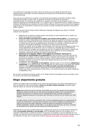 en la definición de pantalla que utilicen estos, de modo que nunca salgan las feas barras de
desplazamiento horizontales. Para ello calcularemos el tamaño de los elementos de la página
concienzudamente.
Otra cosa que se puede hacer es aplicar a los elementos de la página los tamaños (atributo width)
utilizando porcentaje, de este modo, se ajustarán al tamaño de la definición del usuario
automáticamente. Sin embargo, las imágenes no soportan el tamaño en porcentajes, es decir, no
podemos ajustarlas así automáticamente, y en cualquier caso, no desearemos que la imagen se deforme
al alterar artificialmente sus tamaños a través de estos atributos. Así pues, para el caso de las imágenes
seguiremos en la necesidad de crearlas sin que exceda su tamaño horizontal la definición horizontal de
público objetivo.
El que firma este artículo siempre utiliza tablas para maquetar las páginas que realiza. El método
utilizado es el siguiente:
1. Hablamos de un diseño con tablas porque casi siempre es más adecuado que un diseño con
frames, pero esto es otra discusión.
2. Crear una tabla al principio de la página, que incluya toda la página, y le asignamos el
tamaño en pixels. Dependiendo de la resolución del tarjet de audiencia, el tamaño de la tabla
variará, pero siempre serán 20 pixels menos que la definición objetivo. Estos pixels sobrantes
se utilizan para las barras de desplazamiento verticales. Por ejemplo, si diseñamos para una
resolución de pantalla de 800x600, el tamaño de la tabla será de 780 pixels.
También se pueden crear las tablas en porcentajes, pero esto hará que la página se estire y se
encoja dependiendo de la definición. No es un efecto muy deseable para los diseñadores,
porque habrá que conseguir que la página se vea bien en todas las definiciones, y seguro que
no se ve tan bien como lo que nosotros teníamos con la definición en la que estabamos
diseñando, además de significar un esfuerzo extraordinario.
3. Incluimos en la etiqueta <BODY> de la página los atributos: topmargin=0
leftmargin=0 marginheight=0 marginwidth=0. Estos atributos sirven para eliminar los
márgenes de la página y que las tablas se sitúen ocupando todo el espacio de la página. Los
dos primeros atributos son para Internet Explorer, los dos siguientes son para Netscape
Navigator, tenemos que poner los cuatro para asegurarnos que se vea bien en todos los
navegadores más importantes.
4. Si deseamos incluir márgenes en las páginas, podemos jugar con los atributos cellspacing y
cellpadding, en la tabla principal, para conseguirlos. En caso de que no nos guste este método
podemos incluir celdas adicionales en la tabla principal, que sean transparentes (no
meterles contenido), a las que les asignamos los tamaños deseados para los márgenes. El
método que utilizo habitualmente es este último y casi siempre pongo los atributos cellspacing
y cellpadding a cero.
Eso es todo, recuerda que siempre puedes ver el código fuente de las páginas web que te gustan, para
ver cómo lo han hecho otros diseñadores.
Elegir alojamiento gratuito
Publicar una página web es el objetivo de la mayoría de las personas que visitan desarrolloweb.com.
Para conseguirlo lo más imprescindible es tener un servidor donde colocarlas, accesible desde
Internet, aparte de construir las propias páginas.
Nota: Este artículo fué escrito durante el año 2000, por lo que la evaluación de los distintos
alojadores gratuitos puede que no esté del todo actualizada, debido a que constantemente
cambian sus servicios y a nosotros nos es imposible estar todo el tiempo revisando los
distintos alojadores gratuitos comentados para actualizar el artículo con los cambios que ellos
realicen.
De todos modos, el artículo se mantiene más o menos actualizado gracias a la colaboración de
muchos de los lectores y usuarios de los servicios, que nos han mandado sus observaciones
sobre los servicios que están utilizando, cuando los datos que figuraban en este artículo
estaban desfasados. Gracias a todos ellos y si ves alguna cosa incorrecta, por favor, envíanos
el comentario con el enlace que hay al lado de la firma del artículo.
Dependiendo de cuál sean nuestras intenciones y deseos para el futuro de nuestra página deberemos
elegir un proveedor gratuito o uno de pago, Será recomedable optar por uno de pago, en un
proveedor seleccionado, si tratamos de hacer una web de una empresa o una que pretenda ser muy
visitada, una web que ofrezca unos servicios y prestaciones más elevados tanto al administrador como a
los visitantes. En este caso, conviene leer mejor el reportaje Cómo elegir un proveedor de pago,
82
 