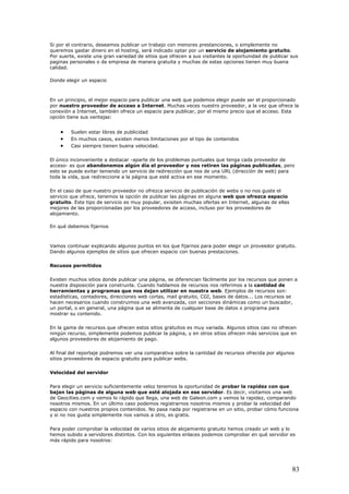 Si por el contrario, deseamos publicar un trabajo con menores prestanciones, o simplemente no
queremos gastar dinero en el hosting, será indicado optar por un servicio de alojamiento gratuito.
Por suerte, existe una gran variedad de sitios que ofrecen a sus visitantes la oportunidad de publicar sus
paginas personales o de empresa de manera gratuita y muchas de estas opciones tienen muy buena
calidad.
Donde elegir un espacio
En un principio, el mejor espacio para publicar una web que podemos elegir puede ser el proporcionado
por nuestro proveedor de acceso a Internet. Muchas veces nuestro proveedor, a la vez que ofrece la
conexión a Internet, también ofrece un espacio para publicar, por el mismo precio que el acceso. Esta
opción tiene sus ventajas:
• Suelen estar libres de publicidad
• En muchos casos, existen menos limitaciones por el tipo de contenidos
• Casi siempre tienen buena velocidad.
El único inconveniente a destacar -aparte de los problemas puntuales que tenga cada proveedor de
acceso- es que abandonemos algún día el proveedor y nos retiren las páginas publicadas, pero
esto se puede evitar teniendo un servicio de redirección que nos de una URL (dirección de web) para
toda la vida, que redireccione a la página que esté activa en ese momento.
En el caso de que nuestro proveedor no ofrezca servicio de publicación de webs o no nos guste el
servicio que ofrece, tenemos la opción de publicar las páginas en alguna web que ofrezca espacio
gratuito. Este tipo de servicio es muy popular, exisiten muchas ofertas en Internet, algunas de ellas
mejores de las proporcionadas por los proveedores de acceso, incluso por los proveedores de
alojamiento.
En qué debemos fijarnos
Vamos continuar explicando algunos puntos en los que fijarnos para poder elegir un proveedor gratuito.
Dando algunos ejemplos de sitios que ofrecen espacio con buenas prestaciones.
Recusos permitidos
Existen muchos sitios donde publicar una página, se diferencian fácilmente por los recursos que ponen a
nuestra disposición para construirla. Cuando hablamos de recursos nos referimos a la cantidad de
herramientas y programas que nos dejan utilizar en nuestra web. Ejemplos de recursos son:
estadísticas, contadores, direcciones web cortas, mail gratuito, CGI, bases de datos... Los recursos se
hacen necesarios cuando construimos una web avanzada, con secciones dinámicas como un buscador,
un portal, o en general, una página que se alimenta de cualquier base de datos o programa para
mostrar su contenido.
En la gama de recursos que ofrecen estos sitios gratuitos es muy variada. Algunos sitios casi no ofrecen
ningún recurso, simplemente podemos publicar la página, y en otros sitios ofrecen más servicios que en
algunos proveedores de alojamiento de pago.
Al final del reportaje podremos ver una comparativa sobre la cantidad de recursos ofrecida por algunos
sitios proveedores de espacio gratuito para publicar webs.
Velocidad del servidor
Para elegir un servicio suficientemente veloz tenemos la oportunidad de probar la rapidez con que
bajan las páginas de alguna web que esté alojada en ese servidor. Es decir, visitamos una web
de Geocities.com y vemos lo rápido que llega, una web de Galeon.com y vemos la rapidez, comparando
nosotros mismos. En un último caso podemos registrarnos nosotros mismos y probar la velocidad del
espacio con nuestros propios contenidos. No pasa nada por registrarse en un sitio, probar cómo funciona
y si no nos gusta simplemente nos vamos a otro, es gratis.
Para poder comprobar la velocidad de varios sitios de alojamiento gratuito hemos creado un web y lo
hemos subido a servidores distintos. Con los siguientes enlaces podemos comprobar en qué servidor es
más rápido para nosotros:
83
 