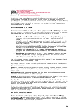 Galeón: http://www.galeon.com/ipaginate
Iespana: http://ipaginate.iespana.es
Geocities: http://www.geocities.com/michel98.geo/testvelocidad/index.html
Freeservers: http://quintointento.freeservers.com
Metropoli2000: http://desarrolloweb.metropoli2000.net
Un dato a considerar es que, dependiendo de dónde está situado físicamente el servidor que alojará
nuestras páginas, la velocidad será distinta para nosotros. Es decir, un español ve más rápido un
servidor español, pero un americano navegará con más velocidad si el servidor está en América. Esto, se
lleva al límite cuando es nuestro proveedor de acceso el que nos ofrece el espacio, en este caso,
seremos los que navegen más rápido por esa web, por estar tan proximos los dos sitios, tu acceso a
Internet y el servidor de tu página.
Publicidad insertada en las páginas
También se pueden clasificar los sitios para publicar en Internet por la publicidad que insertan.
Los sitios de espacio gratuito suelen subvencionarse mediante la inserción de anuncios en las páginas de
los usuarios del servicio. Los tipos de publidad que podemos encontrar son los siguientes:
• Publicidad en un frame inferior. Es tal vez la más agresiva de las publicidades que pueden
hacer, pues el banner permanece siempre visible en la página y es un poco feo para las
páginas.
• Publicidad dentro de la página, utilizando el banner superior. Es el método de inserción
de banners más habitual. Como desventaja tiene que el banner se exibe en la propia página,
modificando nuestra web.
• Publicidad en una ventana aparte. Esta publicidad aparece en una ventanita aparte del
explorador. Como ventaja está que no utiliza el espacio de nuestra página. Como desventaja
contamos que estas ventanas son muy molestas para muchos usuarios.
• Publicidad en la propia página, en un grafiquito flotando en la propia página. Es muy
interesante, pues ocupa muy poco espacio comparado con otros mecanismos y no molesta en
exceso.
• Sin publicidad, sin duda el mejor de los casos. Lo que no nos asegura que el sitio no ponga
publicidad algún día y deje de ser tan interesante. Actualmente, muy pocos sitios ofrecen
espacio gratuito sin colocar algún tipo de publicidad.
Hay muchos tipos de publicidad insertada habitualmente, como se puede ver. Eso no quita que algunos
sitios empiecen a utilizar varios sistemas a la vez.
Los ejemplos de sitios que estamos evaluando tienen la siguiente forma de insertar la publicidad en las
páginas de los usuarios:
Galeon: En el momento de escribir este reportaje no colocaban banners en las páginas alojadas en su servidor.
Sin embargo, actualmente si colocan publicidad en una capa que acompaña tu navegación y permanece
siempre visible.
Metropoli 2000: Colocan un banner en la parte de arriba de la página. Es una opción interesante, porque
reparten los ingresos por publicidad con el dueño de la página.
Iespana: Los banners de este sitio se colocan en un frame en la parte inferior de la página. Pero con un simple
aviso podemos pasar cambiar esto para que la publicidad salga en una ventana aparte.
Geocities: Colocan un banner cuadrado que se puede incluso borrar de la web a base de clicks. El problema es
que este banner se coloca con Javascript y en determinados navegadores da errores, lo que es peor incluso que
un banner grande. En mi opinión un fallo de Javascript es algo bastante molesto y en mi Internet Explorer 4
fallan casi todas las páginas de Geocities.
Freeservers: Colocan un banner en la parte superior de la página, con enlaces a otras partes de Freeservers.
Además, también colocan publicidad en ventanas a parte. Todos estos males se pueden eliminar si el usuario
paga una cuota mensual. Según nos ha informado, también se puede configurar para que aparezcan flotando
arriba, en la izquiera, derecha, abajo, etc.
Por manera de colgar los archivos
Existen diferentes maneras de subir los archivos. Por ejemplo, los podemos subir con FTP o por
medio de una página donde existe un formulario y donde podemos seleccionar los archivos
que deseamos subir. En la descripción de características del alojamiento suelen indicar acceso por FTP
cuando esta permitido realizar este tipo de actualizaciones.
84
 