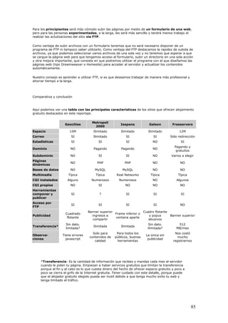 Para los principiantes será más cómodo subir las páginas por medio de un formulario de una web,
pero para las personas experimentadas, a la larga, les será más sencillo y tendrá menos trabajo el
realizar las actulizaciones del sitio via FTP.
Como ventaja de subir archivos con un formulario tenemos que no será necesario disponer de un
programa de FTP ni tampoco saber utilizarlo. Como ventaja del FTP destacamos la rapidez de subida de
archivos, ya que podemos seleccionar varios archivos de una sola vez y no tenemos que esperar a que
se cargue la página web para que tengamos acceso al formulario, subir un directorio en una sola acción
y otra mejora importante, que consiste en que podremos utilizar el programa con el que diseñamos las
páginas web (tipo Dreamweaver o Homesite) para acceder al servidor y actualizar los contenidos
automáticamente.
Nuestro consejo es aprender a utilizar FTP, si es que deseamos trabajar de manera más profesional y
ahorrar tiempo a la larga.
Comparativa y conclusión
Aquí podemos ver una tabla con las principales características de los sitios que ofrecen alojamiento
gratuito destacados en este reportaje.
Geocities
Metropoli
2000
Iespana Galeon Freeservers
Espacio 15M Ilimitado Ilimitado Ilimitado 12M
Correo SI Ilimitado SI SI Sólo redirección
Estadísticas SI SI SI NO SI
Dominio NO Pagando Pagando NO
Pagando y
gratuitos
Subdominio NO SI SI NO Varios a elegir
Páginas
dinámicas
NO PHP PHP NO NO
Bases de datos NO MySQL MySQL NO NO
Multimedia Típica Típica Real Networks Típica Típica
CGI instalados Alguno Numerosos Numerosos NO Algunos
CGI propios NO SI NO NO NO
Herramientas
componer y
publicar
SI ? SI SI SI
Acceso por
FTP
SI SI SI SI NO
Publicidad
Cuadrado
flotante
Banner superior
ingresos a
compartir
Frame inferior o
ventana aparte
Cuadro flotante
y popus
abusivos
Banner superior
Transferencia*
Sin dato.
limitada?
Ilimitada Ilimitada
Sin dato.
ilimitada?
512
MB/mes
Observa-
ciones
Tiene errores
javascript
Solo para
contenidos de
calidad
Para todos los
públicos, buenas
herramientas
La única sin
publicidad
Nos costó
mucho
registrarnos
*Transferencia: Es la cantidad de información que recibes y mandas cada mes el servidor
cuando le piden tu página. Empiezan a haber servicios gratuitos que limitan la transferencia
porque al fin y al cabo es lo que cuesta dinero del hecho de ofrecer espacio gratuito y poco a
poco se cierra el grifo de la Internet gratuita. Tener cuidado con este detalle, porque puede
que el alojador gratuito elegido pueda ser inutil debido a que tenga mucho exito tu web y
tenga limitado el tráfico.
85
 