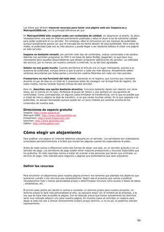 Los Sitios que ofrecen mayores recursos para hacer una página web son Iespana.es y
Metropoli2000.net, con la principal diferencia de que
En Metropoli2000 sólo aceptan webs con contenidos de calidad, sin despreciar al diseño. Es decir,
necesitas tener una web en Internet previamente publicada y estos te dicen si es de suficiente calidad
para poder publicarla en su servidor. Sin embargo, ellos te remuneran por los ingresos de publicidad,
aunque actualmente parece ser que el mercado les ha hecho desistir de esta posibilidad. Para colmo de
males, la publicidad cada vez es más abusiva y puede llegar a ser bastante tedioso el vistar una página
en este servidor.
Iespana es bastante versatil, por permitir todo tipo de contenidos, incluso comerciales o de adultos.
Además nos permiten programar en PHP 4 con base de datos MySQL (pagando), lo que hace muy
interesante para aquellos desarrolladores que deseen programar aplicaciones de servidor. La velocidad
del servicio, por lo menos con nuestra conexión a Internet, no es del todo agradable.
Galeón no nos gusta mucho. Cuando escribimos el artículo era un lugar interesante, gracias a su
ausencia de publicidad, aunque ahora sí que la ponen y cada vez más abusiva. Actualmente saltan
ventanas secundarias por todas partes y encima los cuadros flotantes son cada vez más grandes.
Freeservers no nos funcionó del todo bien, sobretodo en el registro, que tuvimos que intentarlo
durante un par de días en un total de 5 ocasiones antes de conseguir ver la hoja final de registro. De
todos modos, hemos recibido buenas críticas de este servidor.
Para mi, Geocities una opción bastante atractiva. Funciona bastante rápido con relación con otros
sitios, por lo menos en mi caso. Pertenece al grupo de Yahoo! y eso siempre es una garantía de
continuidad. Como contrapartida, en algunos casos limitaban la transferencia, con lo que es posible que
a mitad de mes tu página se deje de transferir, si es que recibe muchas visitas. En lo que respecta a la
publicidad, no abusan demasiado aunque puede ser un poco molesta por ponerse encima de los
contenidos de nuestra web.
Direcciones de espacio gratuito
Iespana: http://www.iespana.es
Metropoli 2000: http://www.metropoli2000.net
Freeservers: http://www.freeservers.com
Geocities: http://www.geocities.com
Galeón: http://www.galeon.com
Cómo elegir un alojamiento
Para publicar una página en Internet debemos colocarla en un servidor. Los servidores son ordenadores
conectados permanentemente a la Red que envían las páginas cuando los exploradores la piden.
Antes de nada vamos a diferenciar entre dos formas de alojar una web, en un servidor gratuito o en un
servidor de pago. Los servidores de pago suelen tener mayores prestaciones y recursos disponibles que
los gratuitos. En este reportaje vamos a tratar de orientar a las personas que tienen que contratar un
servicio de pago, más indicado para negocios y páginas que pretendamos que sean populares.
Definir los recursos
Para encontrar un alojamiento para nuestra página primero nos tenemos que plantear los objetivos que
queremos cumplir y los recursos que necesitaremos. Según sea el proyecto que vamos a publicar
necesitaremos más o menos personalidad propia o determinados recursos como acceso a bases de datos
, estadísticas, etc.
El primer paso podría ser decidir si vamos a necesitar un dominio propio para nuestro proyecto. Un
dominio propio le dará más personalidad al sitio, se asociará mejor con el nombre de la empresa, a la
vez que se hace más accesible la página. Con el reducido precio que tienen actualmente los dominios
sería muy indicado adquirir uno para nuestra página. En muchos casos al contratar un espacio para
alojar la web nos van a ofrecer directamente nuestro propio dominio, si no es así, lo podemos solicitar
expresamente.
86
 