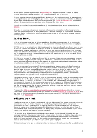 98 por defecto siempre tiene instalado el Block de Notas y también el Internet Explorer se puede
empezar a construir una página web sin más necesidades que lo que ya tenemos.
En otros sistemas distintos de Windows 98 será también muy fácil obtener un editor de textos sencillo y
un navegador con el que ver las páginas que vamos a crear, si es que no están instalados ya. Sitios en
la web desde donde se pueden descargar estos programas son Tucows o Download.com, donde tienen
software de todos los sistemas operativos como Windows, Mac OS, o Linux.
También en castellano tenemos buenas páginas de descarga de software, la más representativa es
Softonic.
Sin duda, en nuestra aventura con el desarrollo del web vamos a necesitar muchos más programas
como por ejemplo programas de retoque fotográfico o editores complejos de páginas web, pero no es
necesario que los introduzcamos todavía en este manual porque no son necesarios para dar nuestros
primeros pasos.
Qué es HTML
HTML es el lenguaje con el que se definen las páginas web. Básicamente se trata de un conjunto de
etiquetas que sirven para definir la forma en la que presentar el texto y otros elementos de la página.
El HTML se creó en un principio con objetivos divulgativos. No se pensó que la web llegara a ser un área
de ocio con carácter multimedia, de modo que, el HTML se creó sin dar respuesta a todos los posibles
usos que se le iba a dar y a todos los colectivos de gente que lo utilizarían en un futuro. Sin embargo,
pese a esta deficiente planificación, si que se han ido incorporando modificaciones con el tiempo, estos
son los estándares del HTML. Numerosos estándares se han presentado ya. El HTML 4.01 es el último
estándar a febrero de 2001.
El HTML es un lenguaje de programación muy fácil de aprender, lo que permite que cualquier persona,
aunque no haya programado en la vida pueda enfrentarse a la tarea de crear una web. HTML es fácil y
pronto podremos dominar el lenguaje. Más adelante se conseguirán los resultados profesionales gracias
a nuestras capacidades para el diseño y nuestra vena artista.
Una vez conocemos el concepto de HTML os vamos a adelantar algunas cosas más. Este lenguaje se
escribe en un documento de texto, por eso necesitamos un editor de textos para escribir una página
web. Así pues, el archivo donde está contenido el código HTML es un archivo de texto, con una
peculiaridad, que tiene extensión .html o .htm (es indiferente cuál utilizar). De modo que cuando
programemos en HTML lo haremos con un editor de textos, lo más sencillo posible y guardaremos
nuestros trabajos con extensión .html, por ejemplo mipagina.html
Por adelantar un poco cómo se utiliza el HTML os diremos que el lenguaje consta de etiquetas que tienen
esta forma <B> o <P>. Cada etiqueta significa una cosa, por ejemplo <B> significa que se escriba en
negrita (bold) o <P> significa un párrafo, <A> es un enlace, etc. Casi todas las etiquetas tienen su
correspondiente etiqueta de cierre, que indica que a partir de ese punto no debe de afectar la etiqueta.
Por ejemplo </B> se utiliza para indicar que se deje de escribir en negrita. Así que el HTML no es más
que una serie de etiquetas que se utilizan para definir la forma o estilo que queremos aplicar a nuestro
documento. <B>Esto está en negrita</B>.
Para aprender HTML en profundidad tenemos un manual en DesarrolloWeb.com. Además se pueden
consultar los enlaces a distintos manuales que tenemos en nuestro buscador en la sección de HTML. Hay
que hacer en este punto una mención especial a un manual que es muy interesante, aunque un poco
anticuado ya, el Webmaestro.
Editores de HTML
Para las personas que no deseen complicarse la vida con el lenguaje HTML, porque no tengan tiempo de
aprenderlo o porque se sientan incapaces de hacerlo, hay una posibilidad distinta a programar
directamente el HTML a base de texto. Se trata de utilizar un tipo de programas que nos permiten
diseñar la página como si estuviéramos escribiendo un documento con un editor del tipo de Word. El
editor de HTML es el encargado de vérselas con el lenguaje y programar internamente la página con el
código HTML según lo que nosotros estamos diseñando.
Con el editor HTML podemos colocar imágenes, definir estilos, utilizar negritas o cursivas, etc. sin
preocuparnos de las etiquetas correspondientes a cada estilo o elemento. Es el editor el que sabe estas
etiquetas y las utiliza convenientemente. Este tipo de editores HTML se denominan habitualmente
WYSIWYG (What You See Is What You Get) porque cuando trabajas con ellos lo que ves que estás
creando con el editor es lo que obtienes luego cuando grabas la página.
Existe entre las personas que se dedican a realizar las páginas web dos tendencias. Por un lado tenemos
6
 
