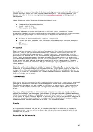 Lo más habitual es que en el proveedor donde alojemos la página se encargue también del registro del
dominio, sin prácticamente otro coste adicional que las tasas del NIC, 30$ aproximadamente. Para
conocer más sobre los dominios y su registro se puede consultar un reportaje también publicado en
desarrolloweb.
Aparte del dominio existen otros recursos podemos necesitar, como:
• Programación en lenguajes específicos
• Acceso a bases de datos
• Administración de las DNS...
Deberemos definir los recursos a utilizar y buscar un proveedor que los acepte todos. Si estás
proyectando una página sencilla, probablemente no te preocupará el número de recursos avanzados que
posea tu servidor, pero siempre será interesante evaluar otros recursos más básicos como:
• El número de direcciones de correo que te van a proporcionar
• Los CGIs que tenga instalados, como contadores, envío de formularios por correo electrónico,
etc.
• Estadísticas...
Velocidad
Es una pena que no exista un método realmente fiable para controlar uno de los aspectos que más
preocupa a todos los que buscamos un alojamiento. Para conocer la calidad el servicio que nos va a
ofrecer el proveedor deberíamos preguntarles a ellos sobre sus líneas y la capacidad que tienen de
transferencia con Internet. Pero no solo eso sino también preguntarles por la saturación que tienen sus
líneas. Pueden ser muy potentes pero estar super-utilizadas. Como los proveedores no van a revelar
estos detalles tal como a nosotros nos gustaría, lo más probable es que solo nos quede la posibilidad de
probar la velocidad por la práctica. Si navegamos por el sitio de la empresa que estamos evaluando y
comprobamos la cantidad de información (Kb) que recibimos por segundo podremos saber cómo va de
rápido la página.
Otro factor que también condiciona la velocidad es la cercanía del servidor. Ten en cuenta que si estás
en España, un servidor situado en tu país será más rápido para ti, en la misma condición de líneas, que
uno que esté en Estados Unidos. Cuanto más lejos tenga que viajar la información, tarda más. Pero un
detalle, si un usuario de Colombia visita una página que está en un servidor español, para él tu servidor
será más lento que uno de su país.
Transferencia
Otro aspecto que tenemos que evaluar a la hora de contratar un espacio para nuestra web es la cantidad
de megas de transferencia mensual que el proveedor permite realizar desde nuestro dominio hacia
fuera. Es decir, las páginas web que manda el servidor tienen un peso en Kbytes y el proveedor los va
contando, cuando pasamos el límite que le han asignando al dominio nos cobran el exceso según un
precio.
Así pues, a la hora de contratar un dominio merece la pena enterarse sobre este aspecto y evaluar
también las condiciones que nos ofrecen. Si encontramos un servidor que ofrece transferencia ilimitada
no nos tiene que decir tampoco mucho de él, el control de la transferencia les permite ajustar su servicio
a unos niveles de calidad superiores. Además, en la mayoría de los casos no nos tendrá que preocupar el
superar las tasas de transferencia pues las megas que transfiere una web normal nunca superará los
niveles propuestos, a no ser que se trate de un portal o una página muy visitada.
Precio
El último factor a considerar, y el más fácil de comparar, es el precio. Lo importante es comparar la
calidad del servicio y el precio del mismo. Seguro que podrás realizar esta comparación sabiendo los
datos que has de evaluar.
Buscador de Alojamiento
87
 