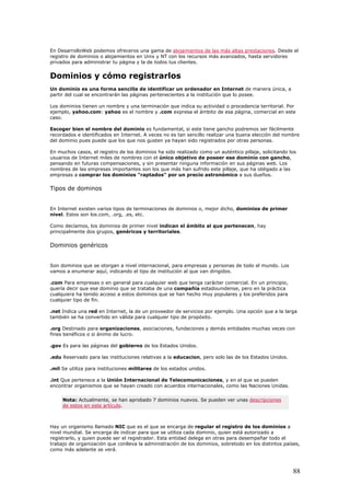 En DesarrolloWeb podemos ofreceros una gama de alojamientos de las más altas prestaciones. Desde el
registro de dominios o alojamientos en Unix y NT con los recursos más avanzados, hasta servidores
privados para administrar tu página y la de todos tus clientes.
Dominios y cómo registrarlos
Un dominio es una forma sencilla de identificar un ordenador en Internet de manera única, a
partir del cual se encontrarán las páginas pertenecientes a la institución que lo posee.
Los dominios tienen un nombre y una terminación que indica su actividad o procedencia territorial. Por
ejemplo, yahoo.com: yahoo es el nombre y .com expresa el ámbito de esa página, comercial en este
caso.
Escoger bien el nombre del dominio es fundamental, si este tiene gancho podremos ser fácilmente
recordados e identificados en Internet. A veces no es tan sencillo realizar una buena elección del nombre
del dominio pues puede que los que nos gusten ya hayan sido registrados por otras personas.
En muchos casos, el registro de los dominios ha sido realizado como un auténtico pillaje, solicitando los
usuarios de Internet miles de nombres con el único objetivo de poseer ese dominio con gancho,
pensando en futuras compensaciones, y sin presentar ninguna información en sus páginas web. Los
nombres de las empresas importantes son los que más han sufrido este pillaje, que ha obligado a las
empresas a comprar los dominios "raptados" por un precio astronómico a sus dueños.
Tipos de dominos
En Internet existen varios tipos de terminaciones de dominios o, mejor dicho, dominios de primer
nivel. Estos son los.com, .org, .es, etc.
Como decíamos, los dominios de primer nivel indican el ámbito al que pertenecen, hay
principalmente dos grupos, genéricos y territoriales.
Dominios genéricos
Son dominios que se otorgan a nivel internacional, para empresas y personas de todo el mundo. Los
vamos a enumerar aquí, indicando el tipo de institución al que van dirigidos.
.com Para empresas o en general para cualquier web que tenga carácter comercial. En un principio,
quería decir que ese dominio que se trataba de una compañía estadounidense, pero en la práctica
cualquiera ha tenido acceso a estos dominios que se han hecho muy populares y los preferidos para
cualquier tipo de fin.
.net Indica una red en Internet, la de un proveedor de servicios por ejemplo. Una opción que a la larga
también se ha convertido en válida para cualquier tipo de propósito.
.org Destinado para organizaciones, asociaciones, fundaciones y demás entidades muchas veces con
fines benéficos o si ánimo de lucro.
.gov Es para las páginas del gobierno de los Estados Unidos.
.edu Reservado para las instituciones relativas a la educacion, pero solo las de los Estados Unidos.
.mil Se utiliza para instituciones militares de los estados unidos.
.int Que pertenece a la Unión Internacional de Telecomunicaciones, y en el que se pueden
encontrar organismos que se hayan creado con acuerdos internacionales, como las Naciones Unidas.
Nota: Actualmente, se han aprobado 7 dominios nuevos. Se pueden ver unas descripciones
de estos en este artículo.
Hay un organismo llamado NIC que es el que se encarga de regular el registro de los dominios a
nivel mundial. Se encarga de indicar para que se utiliza cada dominio, quien está autorizado a
registrarlo, y quien puede ser el registrador. Esta entidad delega en otras para desempeñar todo el
trabajo de organización que conlleva la administración de los dominios, sobretodo en los distintos países,
como más adelante se verá.
88
 