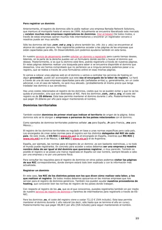 Para registrar un dominio
Anteriormente, el registro de dominios sólo lo podía realizar una empresa llamada Network Solutions,
que mantuvo el monopolio hasta el verano de 1999. Actualmente se encuentra liberalizado este mercado
y existen muchas más empresas registradoras de dominios. (Ver el listado) De todos modos, a
través de estas empresas operan muchos más intermediarios y encontrar un registrador cercano a
nosotros puede ser muy sencillo.
Sólo los dominios del tipo .com .net y .org (y ahora también los .info .biz y .edu) se encuentran al
alcance de cualquier persona. Para registrarlos podemos acceder a las páginas de las empresas que
están capacitadas para ello. En DesarrolloWeb.com podemos ayudaros también en esta tarea.
En nuestro servicio de alojamiento puedes solicitar un dominio y registrarlo para cuanto tiempo desees.
Además, en la parte de la derecha puedes ver un formulario donde escribir y buscar el dominio que
deseas. Posteriormente, si es que tu dominio está libre, podrás registrarlo a través de nuestras páginas.
En estas páginas debemos realizar una búsqueda para saber si se encuentra disponible el dominio que
deseamos. Una vez hemos comprobado que no pertenece ya a ninguna persona podemos pasar a su
registro, que se realiza a través de unos formularios online en esas mismas páginas.
Si vamos a colocar unas páginas web en el dominio y vamos a contratar los servicios de hosting en
algún proveedor, puede ser aconsejable que este sea el encargado de la labor de registro. Lo hará
a través de una de esas empresas capacitadas para ello (señaladas arriba) y, generalmente, sin un coste
adicional, o en el caso de haberlo, no será muy elevado. (probablemente el mismo precio que tenga
trasladar ese dominio a sus servidores)
Hay unos costes relacionados al registro de los dominios, costes que no se pueden evitar y que no se los
queda el proveedor, sino que son destinados al NIC. Para los dominios .com, .net y .org, el coste del
registro es de 35 dólares. Esta tasa permite mantener el dominio durante 1 año. Posteriormente hay
que pagar 35 dólares por año para seguir manteniendo el nombre.
Dominios territoriales
También existen dominios de primer nivel que indican el territorio de origen de la página. Estos
dominios solo se le otorgan a empresas o personas de los países relacionados con el dominio.
Como ejemplos de dominios territoriales podemos señalar .es para España, .fr para Francia, .mx para
México...
El registro de los dominios territoriales es regulado en base a unas normas específicas para cada país.
Los encargados de crear estas normas para el registro son los distintos delegados del NIC de cada
país. De este modo, el ES-NIC ( www.nic.es) es el encargado en España, mientras que MX-NIC (
www.nic.mk) es el de México, o AR-NIC ( www.nic.ar) el de Argentina.
España, por ejemplo, las normas para el registro de un dominio .es son bastante restrictivas, y no todo
el mundo puede registrarlos. En concreto para acceder a estos debemos ser una empresa y nuestro
nombre debe de ser igual al del dominio que queremos registrar, o muy parecido. También es
posible el registro si se posee una marca registrada en España con ese nombre, siempre llevado a cabo
por una empresa y no por una persona física.
Para consultar los requisitos para el registro de dominios en otros países podemos visitar las páginas
de sus NIC correspondientes, donde siempre estará todo bien explicado y con la información más
actualizada.
Registrar un dominio
En este caso, los NIC de los distintos paises son los que dicen cómo realizar esta labor, y los
que realizan el registro. De todos modos debemos apoyarnos en las mismas empresas que nos
servían para el registro de dominios genéricos. También nos pueden ayudar nuestros proveedores de
hosting, que conocerán bien las normas de registro de los países donde trabajan.
Con respecto al registro de los .es, que es el que conocemos, puesdes registrarlos también en por medio
de nuestro servicio de registro de dominios y haremos de intermediarios para registrarlo a través de ES-
NIC.
Para los dominios .es, el coste del registro viene a costar 72,12 € (IVA incluido). Esta tasa permite
mantener el dominio durante 1 año natural (es decir, sólo hasta que se termina el año en curso).
Posteriormente hay que pagar 48,08 € por año (IVA incluido) para seguir manteniendo el nombre.
89
 