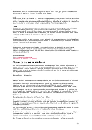 En este caso, Pedro no podría impedir el registro de miguel.garcia.name, por ejemplo. Son 14 millones
de nombres en 5 años los previstos por Global Name Registry.
.pro
Este dominio es para un uso específico reservado a profesionales de determinadas categorías, agrupados
en subdominios: inicialmente serán .med.pro (médicos), .law.pro (abogados) y .cpa.pro (auditores; cpa
significa chartered public accountant). En el tercer nivel estará el nombre del profesional en cuestión que
deberá acreditar su pertenencia al colegio u organización profesional correspondiente.
.coop
Este dominio está reservado a las cooperativas. Un dominio claramente restringido en sus políticas de
registro (hace falta demostrar la cualidad de cooperativa a través las organizaciones locales
correspondientes). El nombre de dominio debe ser necesariamente el de la cooperativa. Este dominio
tendrá un periodo de lanzamiento/test de seis meses, con procesos aún más restringidos, por lo que no
va a tener un gran volumen de entradas en el primer momento.
.aero
Este dominio, también de uso restringido, es para la industria de los servicios aéreos: compañías aéreas;
compañías aeronáuticas; aeropuertos y servicios aéreos. El volumen esperado por el registro es de entre
100.000 y 300.000 nombres en cuatro años.
.museum
Este dominio es de uso restringido para la comunidad de museos. La posibilidad de registrar en el
segundo nivel (mnac.museum) o en el tercero (mnac.bcn.museum o mnac.sp.museum) según
clasificaciones geográficas todavía está por definir definitivamente. Los promotores esperan unos 50.000
nombres en este dominio.
Enlaces de interés:
ICANN: http://www.icann.org/
Descripción de dominios y su registro
Secretos de los buscadores
Los buscadores y los directorios son herramientas programadas por seres humanos especializadas en
buscar información en la Red por medio de sus robots de búsqueda, también llamados Spider o Arañas.
De esta manera cualquier internauta que solicite información mediante la introducción de palabras
claves o frases cortas en un buscador, obtendrá inmediatamente una lista de páginas web relacionadas
con la palabra clave escogida.
Buscadores y directorios
Hay que aclarar la diferencia entre buscador y directorio, son conceptos que normalmente se confunden.
Un directorio como Yahoo depende de humanos o editores que indexan cada URL manualmente,
siguiendo su propio criterio de valoración y colocando cada URL en la categoría y subcategoría
adecuadas. Por ello el alta en un directorio es un proceso lento y puede llegar a tardar hasta 2 meses.
Una buena página con un buen contenido tiene más posibilidades de ser indexada en un directorio con
un ranking alto que una página pobre, sin información, que incluso puede ser rechazada. Los directorios
suelen ser muy selectivos a la hora de indexar nuevas páginas. Prefieren calidad y no cantidad de
páginas web.
Ejemplos de grandes directorios son Yahoo, Terra y DMoz.
Envía a los directorios solamente tu página principal, redactando un buen título y descripción pensado de
antemano a conciencia, utilizando las palabras claves más relevantes y repitiéndolas con frecuencia. El
texto que introduzcas al hacer el alta será el que el editor utilizará a la hora de catalogar tu página en la
categoría correspondiente.
Los buscadores como Altavista o Excite utilizan un proceso totalmente diferente para indexar las páginas
web. Crean sus listados automáticamente por medio de los motores de búsqueda.
El Spider visita tu web, la lee y sigue todos los links a otras subpáginas que vaya encontrando. El Spider
volverá a visitar tu página en un mes o dos y si has hecho cambios importantes en la página, el
buscador reconoce estos cambios que pueden afectar el posicionamiento de tu web.
Las Metatags son también un elemento a tener en cuenta en un buscador a la hora de extraer la
91
 