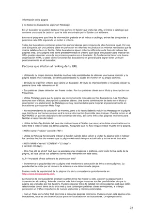 información de la página
( no todos los buscadores soportan Metatags)
En un buscador se pueden destacar tres partes: El Spider que visita las URL, el índice o catálogo que
contiene una copia de cada url que ha sido encontrada por el Spider y el software.
Este es el programa que filtra la información grabada en el índice o catálogo, extrae las búsquedas y
posiciona cada URL siguiendo un orden o criterio.
Todos los buscadores contienen estas tres partes básicas pero ninguno de ellos funciona igual. Por eso
una búsqueda por una palabra clave en particular en Altavista no produce los mismos resultados que la
misma palabra clave en Excite. Estos buscadores siguen criterios diferentes a la hora de indexar las
páginas web. Si tu página web tiene predeterminado el criterio que sigue el buscador para indexar las
URLs puedes alcanzar unos de los primeros puestos en el buscador. Es fundamental tener una buena
organización HTML y saber cómo funcionan los buscadores en general para lograr tener un buen
posicionamiento en el buscador.
Factores que afectan al ranking de tu URL
- Utilizando tu propio dominio tendrás muchas más posibilidades de obtener una buena posición y tu
página estará más valorada. Si tienes posibilidades nu dudes en invertir en tu propio dominio.
- El título es el primer criterio que valora un buscador. El título es imprescindible y recuerda colocar tu
palabra clave más relevante en él.
- Tus palabras claves deberían ser frases cortas. Pon tus palabras claves en el título y descripción con
frecuencia.
- Utiliza Metatags para que tu página sea correctamente indexada por los buscadores. Las MetaTags
comunes son el título, descripción y palabras claves. Una buena combinación de texto en el título y
descripción y la elaboración de Metatags es muy recomendable para mejorar el posicionamiento en
buscadores que soportan Meta Tags
- No recomendamos la utilización de Frames, pero si lo haces deberás incluir los Metatags en la página
que distribuye los frames porque será la única información disponible para indexar. Puedes incluir en el
NOFRAMES un párrafo descriptivo del contenido del sitio, así como links a las páginas interiores para
facilitar el recorrido del robot.
- Utiliza la MetaTag Robots.txt para dar instrucciones al Spider que recorra los links encontrados en tu
Sitio Web e indexe todas las demás páginas. Asegúrate que no hay ningún enlace muerto en la página.
<META name="robots" content="All">
- Utiliza la Metatag Revisit para indicar al Spider cuándo debe volver a visitar tu página web e indexar
los cambios hechos de manera que tu página web esté siempre actualizada y activa en el buscador.
<META NAME="revisit" CONTENT="15 days">
( también 30 days)
- Otra Tag útil es el ALT text que va asociado a las imagénes o gráficos, este texto forma parte de la
página, así que utiliza tus palabras claves más relevantes en este texto.
ALT="myrasoft ofrece software de promocion web"
- Incrementa la popularidad de tu página web mediante la colocación de links a otras páginas. La
popularidad se mide por el número de enlaces a una determinada página.
Puedes medir la popularidad de tu página y la de tu competencia gratuitamente en:
http://www.linkpopularity.com.
La mayoría de los buscadores analizan cuantos links hay hacia tu web, valoran tu popularidad e
incrementan el ranking. Además cuantos más links tengas mayores son las posibilidades de que tu
página sea visitadas por los Spiders. Puedes negociar links de calidad con otras páginas web que estén
relacionadas con el tema de tu sitio web y que contengan palabras claves semejantes, a la larga
generarán un tráfico importante de nuevos visitantes y clientes potenciales.
- Haz un Mapa de tu Sitio Web con links a todas las páginas interiores. Puedes enviar esta página a los
buscadores, esta es una buena táctica para ser localizado en los buscadores. Un ejemplo sería:
92
 