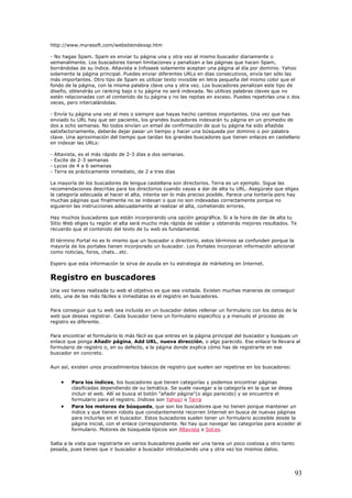 http://www.myrasoft.com/websiteindexsp.htm
- No hagas Spam. Spam es enviar tu página una y otra vez al mismo buscador diariamente o
semanalmente. Los buscadores tienen limitaciones y penalizan a las páginas que hacen Spam,
borrándolas de su índice. Altavista e Infoseek solamente aceptan una página al día por dominio. Yahoo
solamente la página principal. Puedes enviar diferentes URLs en días consecutivos, envía tan sólo las
más importantes. Otro tipo de Spam es utilizar texto invisible en letra pequeña del mismo color que el
fondo de la página, con la misma palabra clave una y otra vez. Los buscadores penalizan este tipo de
diseño, obtendrás un ranking bajo o tu página no será indexada. No utilices palabras claves que no
estén relacionadas con el contenido de tu página y no las repitas en exceso. Puedes repetirlas una o dos
veces, pero intercalándolas.
- Envía tu página una vez al mes o siempre que hayas hecho cambios importantes. Una vez que has
enviado tu URL hay que ser paciente, los grandes buscadores indexarán tu página en un promedio de
dos a ocho semanas. No todos envían un email de confirmación de que tu página ha sido añadida
satisfactoriamente, deberás dejar pasar un tiempo y hacer una búsqueda por dominio o por palabra
clave. Una aproximación del tiempo que tardan los grandes buscadores que tienen enlaces en castellano
en indexar las URLs:
- Altavista, es el más rápido de 2-3 días a dos semanas.
- Excite de 2-3 semanas
- Lycos de 4 a 6 semanas
- Terra es prácticamente inmediato, de 2 a tres días
La mayoría de los buscadores de lengua castellana son directorios. Terra es un ejemplo. Sigue las
recomendaciones descritas para los directorios cuando vayas a dar de alta tu URL. Asegúrate que eliges
la categoría adecuada al hacer el alta, intenta ser lo más preciso posible. Parece una tontería pero hay
muchas páginas que finalmente no se indexan o que no son indexadas correctamente porque no
siguieron las instrucciones adecuadamente al realizar el alta, cometiendo errores.
Hay muchos buscadores que están incorporando una opción geográfica. Si a la hora de dar de alta tu
Sitio Web eliges tu región el alta será mucho más rápida de validar y obtendrás mejores resultados. Te
recuerdo que el contenido del texto de tu web es fundamental.
El término Portal no es lo mismo que un buscador o directorio, estos términos se confunden porque la
mayoría de los portales tienen incorporado un buscador. Los Portales incorporan información adicional
como noticias, foros, chats...etc.
Espero que esta información te sirva de ayuda en tu estrategia de márketing en Internet.
Registro en buscadores
Una vez tienes realizada tu web el objetivo es que sea visitada. Existen muchas maneras de conseguir
esto, una de las más fáciles e inmediatas es el registro en buscadores.
Para conseguir que tu web sea incluida en un buscador debes rellenar un formulario con los datos de la
web que deseas registrar. Cada buscador tiene un formulario especifico y a menudo el proceso de
registro es diferente.
Para encontrar el formulario lo más fácil es que entres en la página principal del buscador y busques un
enlace que ponga Añadir página, Add URL, nueva dirección, o algo parecido. Ese enlace te llevara al
formulario de registro o, en su defecto, a la página donde explica cómo has de registrarte en ese
buscador en concreto.
Aun así, existen unos procedimientos básicos de registro que suelen ser repetirse en los buscadores:
• Para los índices, los buscadores que tienen categorías y podemos encontrar páginas
clasificadas dependiendo de su temática. Se suele navegar a la categoría en la que se desea
incluir el web. Allí se busca el botón "añadir página"(o algo parecido) y se encuentra el
formulario para el registro. Indices son Yahoo! o Terra
• Para los motores de búsqueda, que son los buscadores que no tienen porque mantener un
índice y que tienen robots que constantemente recorren Internet en busca de nuevas páginas
para incluirlas en el buscador. Estos buscadores suelen tener un formulario accesible desde la
página inicial, con el enlace correspondiente. No hay que navegar las categorías para acceder al
formulario. Motores de búsqueda típicos son Altavista o Sol.es.
Salta a la vista que registrarte en varios buscadores puede ser una tarea un poco costosa y otro tanto
pesada, pues tienes que ir buscador a buscador introduciendo una y otra vez los mismos datos.
93
 