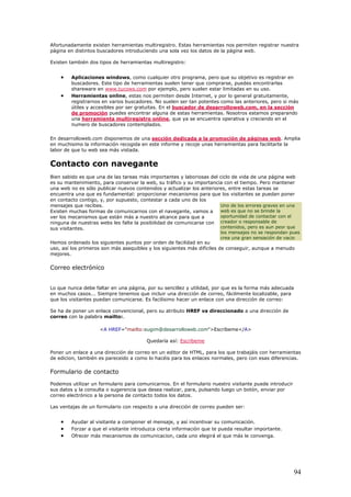 Afortunadamente existen herramientas multiregistro. Estas herramientas nos permiten registrar nuestra
página en distintos buscadores introduciendo una sola vez los datos de la página web.
Existen también dos tipos de herramientas multiregistro:
• Aplicaciones windows, como cualquier otro programa, pero que su objetivo es registrar en
buscadores. Este tipo de herramientas suelen tener que comprarse, puedes encontrarlas
shareware en www.tucows.com por ejemplo, pero suelen estar limitadas en su uso.
• Herramientas online, estas nos permiten desde Internet, y por lo general gratuitamente,
registrarnos en varios buscadores. No suelen ser tan potentes como las anteriores, pero si más
útiles y accesibles por ser gratuitas. En el buscador de desarrolloweb.com, en la sección
de promoción puedes encontrar alguna de estas herramientas. Nosotros estamos preparando
una herramienta multiregistro online, que ya se encuentra operativa y creciendo en el
numero de buscadores contemplados.
En desarrolloweb.com disponemos de una sección dedicada a la promoción de páginas web. Amplia
en muchisimo la información recogida en este informe y recoje unas herramientas para facilitarte la
labor de que tu web sea más vistada.
Contacto con navegante
Bien sabido es que una de las tareas más importantes y laboriosas del ciclo de vida de una página web
es su mantenimiento, para conservar la web, su tráfico y su importancia con el tiempo. Pero mantener
una web no es sólo publicar nuevos contenidos y actualizar los anteriores, entre estas tareas se
encuentra una que es fundamental: proporcionar mecanismos para que los visitantes se puedan poner
en contacto contigo, y, por supuesto, contestar a cada uno de los
mensajes que recibes.
Existen muchas formas de comunicarnos con el navegante, vamos a
ver los mecanismos que están más a nuestro alcance para que a
ninguna de nuestras webs les falte la posibilidad de comunicarse con
sus visitantes.
Hemos ordenado los siguientes puntos por orden de facilidad en su
uso, así los primeros son más asequibles y los siguientes más difíciles de conseguir, aunque a menudo
mejores.
Uno de los errores graves en una
web es que no se brinde la
oportunidad de contactar con el
creador o responsable de
contenidos, pero es aun peor que
los mensajes no se respondan pues
crea una gran sensación de vacio
Correo electrónico
Lo que nunca debe faltar en una página, por su sencillez y utilidad, por que es la forma más adecuada
en muchos casos... Siempre tenemos que incluir una dirección de correo, fácilmente localizable, para
que los visitantes puedan comunicarse. Es facilísimo hacer un enlace con una dirección de correo:
Se ha de poner un enlace convencional, pero su atributo HREF va direccionado a una dirección de
correo con la palabra mailto:.
<A HREF="mailto:eugim@desarrolloweb.com">Escríbeme</A>
Quedaría así: Escríbeme
Poner un enlace a una dirección de correo en un editor de HTML, para los que trabajáis con herramientas
de edicion, también es pareceido a como lo hacéis para los enlaces normales, pero con esas diferencias.
Formulario de contacto
Podemos utilizar un formulario para comunicarnos. En el formulario nuestro visitante puede introducir
sus datos y la consulta o sugerencia que desea realizar, para, pulsando luego un botón, enviar por
correo electrónico a la persona de contacto todos los datos.
Las ventajas de un formulario con respecto a una dirección de correo pueden ser:
• Ayudar al visitante a componer el mensaje, y así incentivar su comunicación.
• Forzar a que el visitante introduzca cierta información que te pueda resultar importante.
• Ofrecer más mecanismos de comunicacion, cada uno elegirá el que más le convenga.
94
 