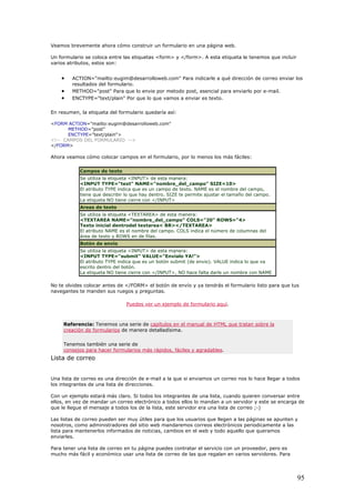 Veamos brevemente ahora cómo construir un formulario en una página web.
Un formulario se coloca entre las etiquetas <form> y </form>. A esta etiqueta le tenemos que incluir
varios atributos, estos son:
• ACTION="mailto:eugim@desarrolloweb.com" Para indicarle a qué dirección de correo enviar los
resultados del formulario.
• METHOD="post" Para que lo envie por metodo post, esencial para enviarlo por e-mail.
• ENCTYPE="text/plain" Por que lo que vamos a enviar es texto.
En resumen, la etiqueta del formulario quedaría así:
<FORM ACTION="mailto:eugim@desarrolloweb.com"
METHOD="post"
ENCTYPE="text/plain">
<!-- CAMPOS DEL FORMULARIO -->
</FORM>
Ahora veamos cómo colocar campos en el formulario, por lo menos los más fáciles:
Campos de texto
Se utiliza la etiqueta <INPUT> de esta manera:
<INPUT TYPE="text" NAME="nombre_del_campo" SIZE=10>
El atributo TYPE indica que es un campo de texto. NAME es el nombre del campo,
tiene que describir lo que hay dentro. SIZE te permite ajustar el tamaño del campo.
La etiqueta NO tiene cierre con </INPUT>
Areas de texto
Se utiliza la etiqueta <TEXTAREA> de esta manera:
<TEXTAREA NAME="nombre_del_campo" COLS="20" ROWS="4>
Texto inicial dentrodel textarea< BR></TEXTAREA>
El atributo NAME es el nombre del campo. COLS indica el número de columnas del
área de texto y ROWS en de filas.
Botón de envío
Se utiliza la etiqueta <INPUT> de esta manera:
<INPUT TYPE="submit" VALUE="Envíalo YA!">
El atributo TYPE indica que es un botón submit (de envio). VALUE indica lo que va
escrito dentro del botón.
La etiqueta NO tiene cierre con </INPUT>, NO hace falta darle un nombre con NAME
No te olvides colocar antes de </FORM> el botón de envío y ya tendrás el formulario listo para que tus
navegantes te manden sus ruegos y preguntas.
Puedes ver un ejemplo de formulario aquí.
Referencia: Tenemos una serie de capítulos en el manual de HTML que tratan sobre la
creación de formularios de manera detalladísima.
Tenemos también una serie de
consejos para hacer formularios más rápidos, fáciles y agradables.
Lista de correo
Una lista de correo es una dirección de e-mail a la que si enviamos un correo nos lo hace llegar a todos
los integrantes de una lista de direcciones.
Con un ejemplo estará más claro. Si todos los integrantes de una lista, cuando quieren conversar entre
ellos, en vez de mandar un correo electrónico a todos ellos lo mandan a un servidor y este se encarga de
que le llegue el mensaje a todos los de la lista, este servidor era una lista de correo ;-)
Las listas de correo pueden ser muy útiles para que los usuarios que llegen a las páginas se apunten y
nosotros, como administradores del sitio web mandaremos correos electrónicos periodicamente a las
lista para mantenerlos informados de noticias, cambios en el web y todo aquello que queramos
enviarles.
Para tener una lista de correo en tu página puedes contratar el servicio con un proveedor, pero es
mucho más fácil y económico usar una lista de correo de las que regalan en varios servidores. Para
95
 
