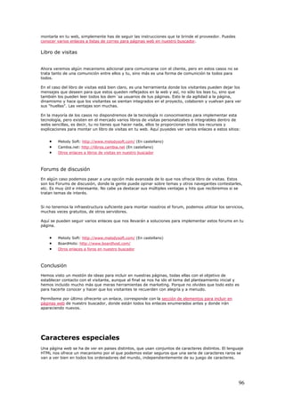 montarla en tu web, simplemente has de seguir las instrucciones que te brinde el proveedor. Puedes
conocer varios enlaces a listas de correo para páginas web en nuestro buscador.
Libro de visitas
Ahora veremos algún mecanismo adicional para comunicarse con el cliente, pero en estos casos no se
trata tanto de una comunición entre ellos y tu, sino más es una forma de comunición te todos para
todos.
En el caso del libro de visitas está bien claro, es una herramienta donde los visitantes pueden dejar los
mensajes que deseen para que estos queden reflejados en la web y así, no sólo los leas tu, sino que
también los pueden leer todos los dem´sa usuarios de tus páginas. Esto le da agilidad a la página,
dinamismo y hace que los visitantes se sientan integrados en el proyecto, colaboren y vuelvan para ver
sus "huellas". Las ventajas son muchas.
En la mayoría de los casos no dispondremos de la tecnología ni conocimientos para implementar esta
tecnología, pero existen en el mercado varios libros de visitas personalizabes e integrables dentro de
webs sencillas, es decir, tu no tienes que hacer nada, ellos te proporcionan todos los recursos y
explicaciones para montar un libro de visitas en tu web. Aquí puyedes ver varios enlaces a estos sitios:
• Melody Soft: http://www.melodysoft.com/ (En castellano)
• Cambia.net: http://libros.cambia.net (En castellano)
• Otros enlaces a libros de visitas en nuestro buscador
Forums de discusión
En algún caso podemos pasar a una opción más avanzada de lo que nos ofrecia libro de visitas. Estos
son los Forums de discusión, donde la gente puede opinar sobre temas y otros navegantes contestarles,
etc. Es muy útil e interesante. No cabe ya destacar sus múltiples ventajas y hits que recibiremos si se
tratan temas de interés.
Si no tenemos la infraestructura suficiente para montar nosotros el forum, podemos utilizar los servicios,
muchas veces gratuitos, de otros servidores.
Aquí se pueden seguir varios enlaces que nos llevarán a soluciones para implementar estos forums en tu
página.
• Melody Soft: http://www.melodysoft.com/ (En castellano)
• BoardHots: http://www.boardhost.com/
• Otros enlaces a foros en nuestro buscador
Conclusión
Hemos visto un mostón de ideas para incluir en nuestras páginas, todas ellas con el objetivo de
establecer contacto con el visitante, aunque al final se nos ha ido el tema del planteamiento inicial y
hemos incluido mucho más que meras herramientas de marketing. Porque no olvides que todo esto es
para hacerte conocer y hacer que los visitantes te recuerden con alegría y a menudo.
Permíteme por último ofrecerte un enlace, corresponde con la sección de elementos para incluir en
páginas web de nuestro buscador, donde están todos los enlaces enumerados antes y donde irán
apareciendo nuevos.
Caracteres especiales
Una página web se ha de ver en paises distintos, que usan conjuntos de caracteres distintos. El lenguaje
HTML nos ofrece un mecanismo por el que podemos estar seguros que una serie de caracteres raros se
van a ver bien en todos los ordenadores del mundo, independientemente de su juego de caracteres.
96
 