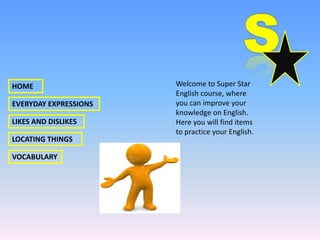 HOME                   Welcome to Super Star
                       English course, where
EVERYDAY EXPRESSIONS   you can improve your
                       knowledge on English.
LIKES AND DISLIKES     Here you will find items
                       to practice your English.
LOCATING THINGS

VOCABULARY
 