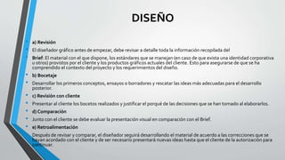 DISEÑO
• a) Revisión
• El diseñador gráfico antes de empezar, debe revisar a detalle toda la información recopilada del
• Brief: El material con el que dispone, los estándares que se manejan (en caso de que exista una identidad corporativa
u otros) provistos por el cliente y los productos gráficos actuales del cliente. Esto para asegurarse de que se ha
comprendido el contexto del proyecto y los requerimientos del diseño.
• b) Bocetaje
• Desarrollar los primeros conceptos, ensayos o borradores y rescatar las ideas más adecuadas para el desarrollo
posterior.
• c) Revisión con cliente
• Presentar al cliente los bocetos realizados y justificar el porqué de las decisiones que se han tomado al elaborarlos.
• d) Comparación
• Junto con el cliente se debe evaluar la presentación visual en comparación con el Brief.
• e) Retroalimentación
• Después de revisar y comparar, el diseñador seguirá desarrollando el material de acuerdo a las correcciones que se
hayan acordado con el cliente y de ser necesario presentará nuevas ideas hasta que el cliente de la autorización para
continuar.
 